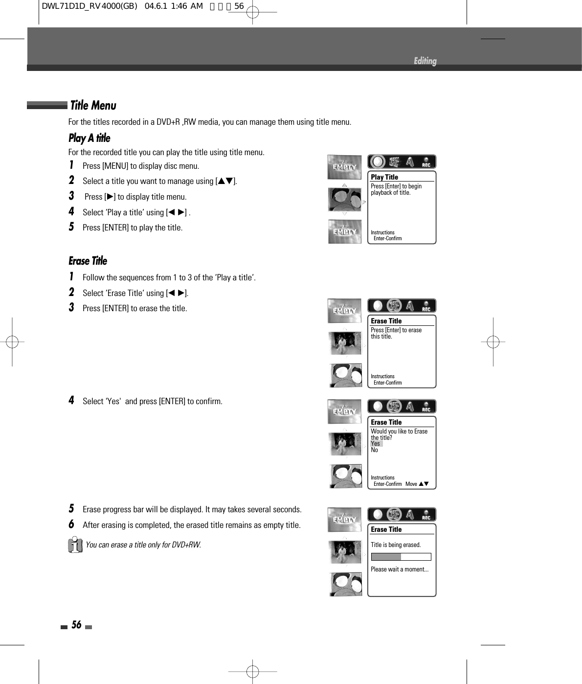 For the titles recorded in a DVD+R ,RW media, you can manage them using title menu.Play A titleFor the recorded title you can play the title using title menu. 1Press [MENU] to display disc menu.2Select a title you want to manage using […†].3Press [√] to display title menu.4Select ‘Play a title’ using [œ √] .5Press [ENTER] to play the title.Erase Title1Follow the sequences from 1 to 3 of the ‘Play a title‘.2Select ‘Erase Title‘ using [œ √].3Press [ENTER] to erase the title.4Select &apos;Yes&apos;  and press [ENTER] to confirm.5Erase progress bar will be displayed. It may takes several seconds.6After erasing is completed, the erased title remains as empty title.Title Menu56EditingYou can erase a title only for DVD+RW.Play Title Press [Enter] to beginplayback of title.InstructionsEnter-ConfirmErase Title Press [Enter] to erasethis title.InstructionsEnter-ConfirmErase TitleWould you like to Erasethe title?YesNoInstructionsEnter-Confirm   Move …†Erase TitleTitle is being erased.Please wait a moment...DWL71D1D_RV4000(GB)  04.6.1 1:46 AM  페이지56