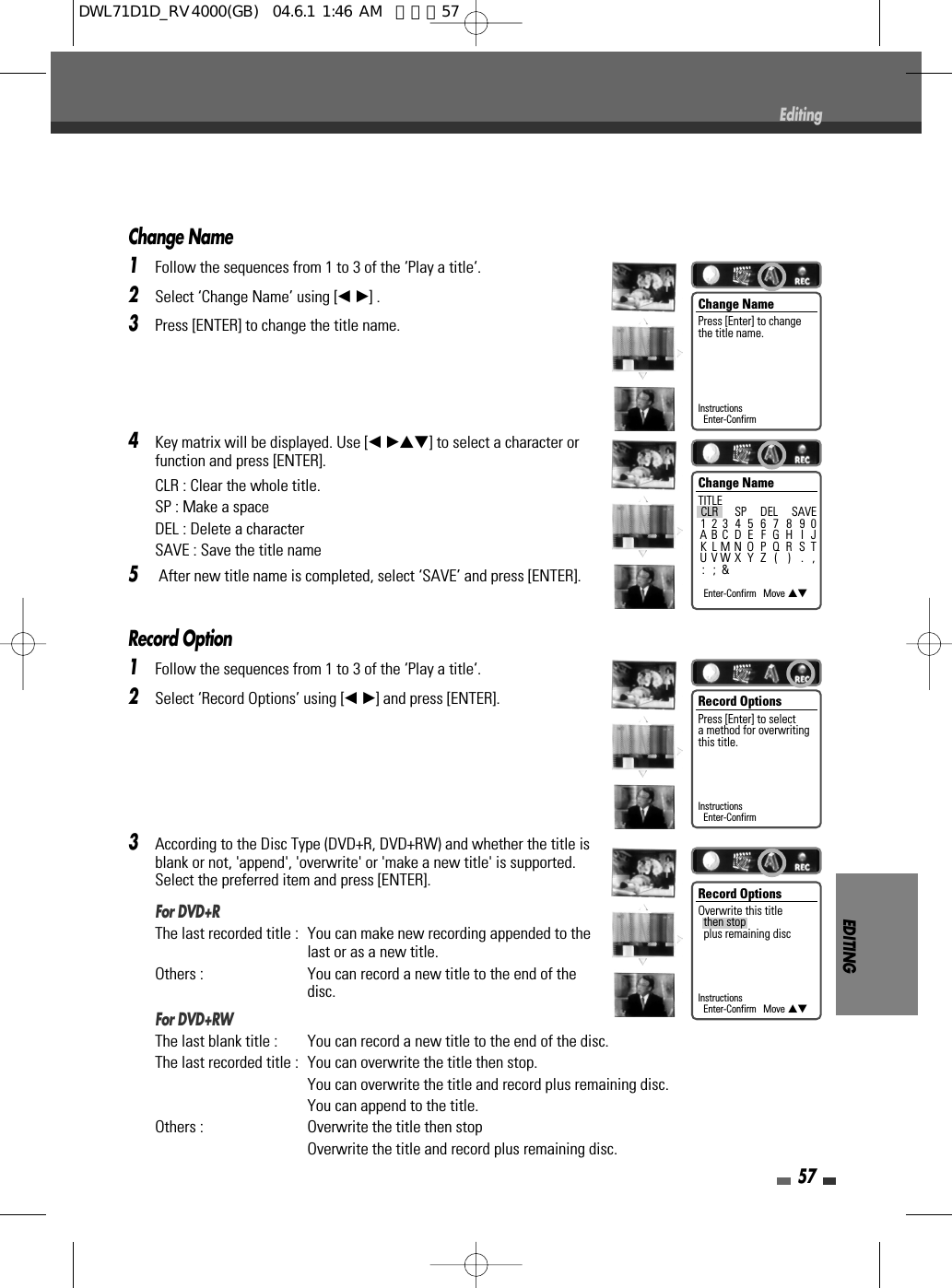 EDITING57Change Name1Follow the sequences from 1 to 3 of the ‘Play a title‘.2Select ‘Change Name’ using [œ √] .3Press [ENTER] to change the title name.4Key matrix will be displayed. Use [œ √…†] to select a character orfunction and press [ENTER].CLR : Clear the whole title.SP : Make a spaceDEL : Delete a characterSAVE : Save the title name5After new title name is completed, select ‘SAVE’ and press [ENTER].Record Option1Follow the sequences from 1 to 3 of the ‘Play a title‘. 2Select ‘Record Options’ using [œ √] and press [ENTER].3According to the Disc Type (DVD+R, DVD+RW) and whether the title isblank or not, &apos;append&apos;, &apos;overwrite&apos; or &apos;make a new title&apos; is supported.Select the preferred item and press [ENTER]. For DVD+R The last recorded title :  You can make new recording appended to thelast or as a new title.Others :  You can record a new title to the end of thedisc.For DVD+RWThe last blank title :  You can record a new title to the end of the disc.The last recorded title :  You can overwrite the title then stop. You can overwrite the title and record plus remaining disc.You can append to the title.Others :  Overwrite the title then stop Overwrite the title and record plus remaining disc.EditingChange NamePress [Enter] to changethe title name.InstructionsEnter-ConfirmRecord OptionsPress [Enter] to selecta method for overwritingthis title.InstructionsEnter-ConfirmChange NameTITLECLR      SP     DEL     SAVE123 4 5 6 7 8 90ABC D E F G H I JKLMNOPQR STUVWX Y Z ( ) . ,:;&amp;Enter-Confirm   Move …†Record OptionsOverwrite this titlethen stopplus remaining discInstructionsEnter-Confirm   Move …†DWL71D1D_RV4000(GB)  04.6.1 1:46 AM  페이지57