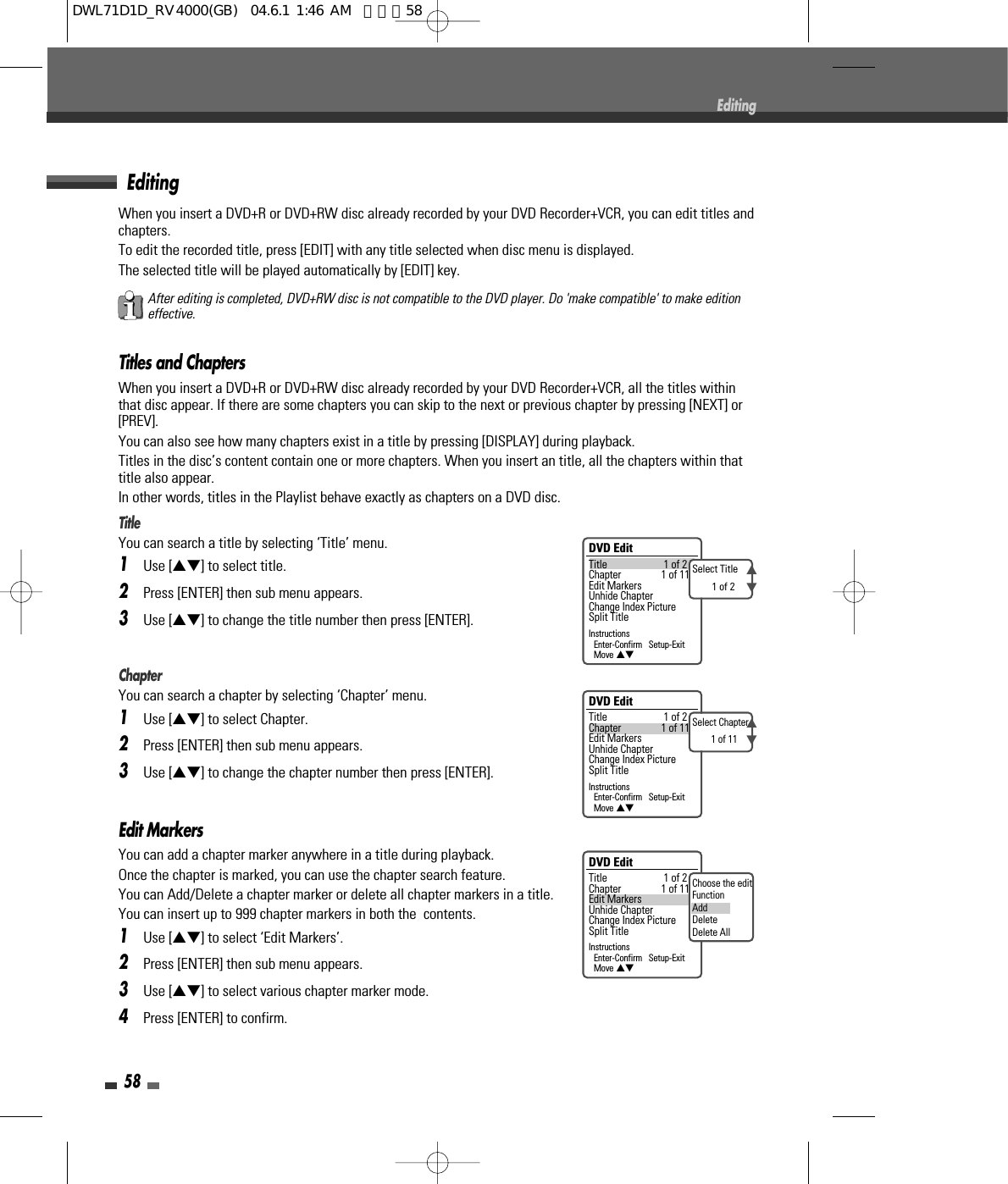 58When you insert a DVD+R or DVD+RW disc already recorded by your DVD Recorder+VCR, you can edit titles andchapters.To edit the recorded title, press [EDIT] with any title selected when disc menu is displayed.  The selected title will be played automatically by [EDIT] key.Titles and ChaptersWhen you insert a DVD+R or DVD+RW disc already recorded by your DVD Recorder+VCR, all the titles withinthat disc appear. If there are some chapters you can skip to the next or previous chapter by pressing [NEXT] or[PREV].You can also see how many chapters exist in a title by pressing [DISPLAY] during playback.Titles in the disc’s content contain one or more chapters. When you insert an title, all the chapters within thattitle also appear.In other words, titles in the Playlist behave exactly as chapters on a DVD disc.Title You can search a title by selecting ‘Title’ menu.1Use […†] to select title.2Press [ENTER] then sub menu appears. 3Use […†] to change the title number then press [ENTER].ChapterYou can search a chapter by selecting ‘Chapter’ menu.1Use […†] to select Chapter.2Press [ENTER] then sub menu appears. 3Use […†] to change the chapter number then press [ENTER].Edit MarkersYou can add a chapter marker anywhere in a title during playback.Once the chapter is marked, you can use the chapter search feature.You can Add/Delete a chapter marker or delete all chapter markers in a title. You can insert up to 999 chapter markers in both the  contents.1Use […†] to select ‘Edit Markers’.2Press [ENTER] then sub menu appears. 3Use […†] to select various chapter marker mode.4Press [ENTER] to confirm.EditingEditingDVD EditTitle 1 of 2Chapter 1 of 11Edit MarkersUnhide ChapterChange Index PictureSplit TitleInstructionsEnter-Confirm   Setup-ExitMove …†Select Title1 of 2…†DVD EditTitle 1 of 2Chapter 1 of 11Edit MarkersUnhide ChapterChange Index PictureSplit TitleInstructionsEnter-Confirm   Setup-ExitMove …†Select Chapter1 of 11…†DVD EditTitle 1 of 2Chapter 1 of 11Edit MarkersUnhide ChapterChange Index PictureSplit TitleInstructionsEnter-Confirm   Setup-ExitMove …†Choose the editFunctionAddDeleteDelete AllAfter editing is completed, DVD+RW disc is not compatible to the DVD player. Do &apos;make compatible&apos; to make editioneffective.DWL71D1D_RV4000(GB)  04.6.1 1:46 AM  페이지58