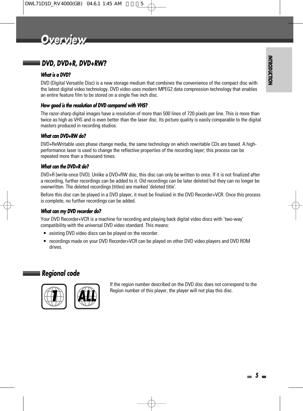 INTRODUCTION5OverviewOverviewDVD, DVD+R, DVD+RW?What is a DVD?DVD (Digital Versatile Disc) is a new storage medium that combines the convenience of the compact disc withthe latest digital video technology. DVD video uses modern MPEG2 data compression technology that enablesan entire feature film to be stored on a single five inch disc.How good is the resolution of DVD compared with VHS?The razor-sharp digital images have a resolution of more than 500 lines of 720 pixels per line. This is more thantwice as high as VHS and is even better than the laser disc. Its picture quality is easily comparable to the digitalmasters produced in recording studios.What can DVD+RW do?DVD+ReWritable uses phase change media, the same technology on which rewritable CDs are based. A high-performance laser is used to change the reflective properties of the recording layer; this process can berepeated more than a thousand times.What can the DVD+R do?DVD+R (write-once DVD). Unlike a DVD+RW disc, this disc can only be written to once. If it is not finalized aftera recording, further recordings can be added to it. Old recordings can be later deleted but they can no longer beoverwritten. The deleted recordings (titles) are marked &apos;deleted title&apos;.Before this disc can be played in a DVD player, it must be finalized in the DVD Recorder+VCR. Once this processis complete, no further recordings can be added.What can my DVD recorder do?Your DVD Recorder+VCR is a machine for recording and playing back digital video discs with ‘two-way‘compatibility with the universal DVD video standard. This means:• existing DVD video discs can be played on the recorder.• recordings made on your DVD Recorder+VCR can be played on other DVD video players and DVD ROMdrives. Regional codeIf the region number described on the DVD disc does not correspond to theRegion number of this player, the player will not play this disc.1ALLDWL71D1D_RV4000(GB)  04.6.1 1:45 AM  페이지5