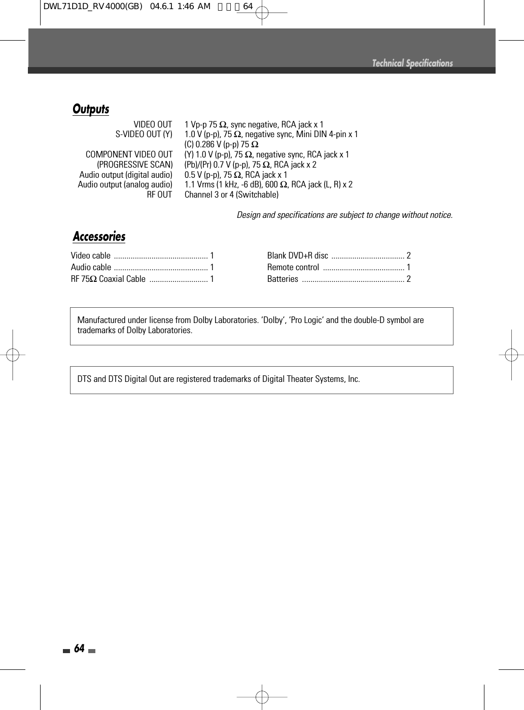 64Video cable ............................................. 1 Audio cable ............................................. 1RF 75ΩCoaxial Cable  ............................ 1 Blank DVD+R disc ................................... 2Remote control  ....................................... 1 Batteries ................................................. 2Manufactured under license from Dolby Laboratories. ‘Dolby‘, ‘Pro Logic‘ and the double-D symbol aretrademarks of Dolby Laboratories.DTS and DTS Digital Out are registered trademarks of Digital Theater Systems, Inc.AccessoriesTechnical SpecificationsOutputsVIDEO OUT  1 Vp-p 75 Ω, sync negative, RCA jack x 1S-VIDEO OUT (Y)  1.0 V (p-p), 75 Ω, negative sync, Mini DIN 4-pin x 1(C) 0.286 V (p-p) 75 ΩCOMPONENT VIDEO OUT  (Y) 1.0 V (p-p), 75 Ω, negative sync, RCA jack x 1(PROGRESSIVE SCAN)  (Pb)/(Pr) 0.7 V (p-p), 75 Ω, RCA jack x 2Audio output (digital audio)  0.5 V (p-p), 75 Ω, RCA jack x 1Audio output (analog audio)  1.1 Vrms (1 kHz, -6 dB), 600 Ω, RCA jack (L, R) x 2RF OUT  Channel 3 or 4 (Switchable)Design and specifications are subject to change without notice.DWL71D1D_RV4000(GB)  04.6.1 1:46 AM  페이지64