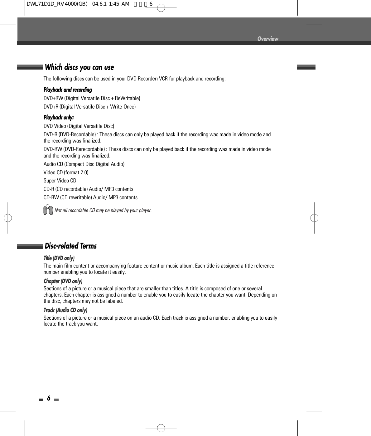 6OverviewDisc-related TermsTitle (DVD only)The main film content or accompanying feature content or music album. Each title is assigned a title referencenumber enabling you to locate it easily.Chapter (DVD only)Sections of a picture or a musical piece that are smaller than titles. A title is composed of one or severalchapters. Each chapter is assigned a number to enable you to easily locate the chapter you want. Depending onthe disc, chapters may not be labeled.Track (Audio CD only)Sections of a picture or a musical piece on an audio CD. Each track is assigned a number, enabling you to easilylocate the track you want.Which discs you can useThe following discs can be used in your DVD Recorder+VCR for playback and recording:Playback and recordingDVD+RW (Digital Versatile Disc + ReWritable)DVD+R (Digital Versatile Disc + Write-Once)Playback only:DVD Video (Digital Versatile Disc)DVD-R (DVD-Recordable) : These discs can only be played back if the recording was made in video mode andthe recording was finalized.DVD-RW (DVD-Rerecordable) : These discs can only be played back if the recording was made in video modeand the recording was finalized.Audio CD (Compact Disc Digital Audio)Video CD (format 2.0)Super Video CDCD-R (CD recordable) Audio/ MP3 contentsCD-RW (CD rewritable) Audio/ MP3 contentsNot all recordable CD may be played by your player.DWL71D1D_RV4000(GB)  04.6.1 1:45 AM  페이지6