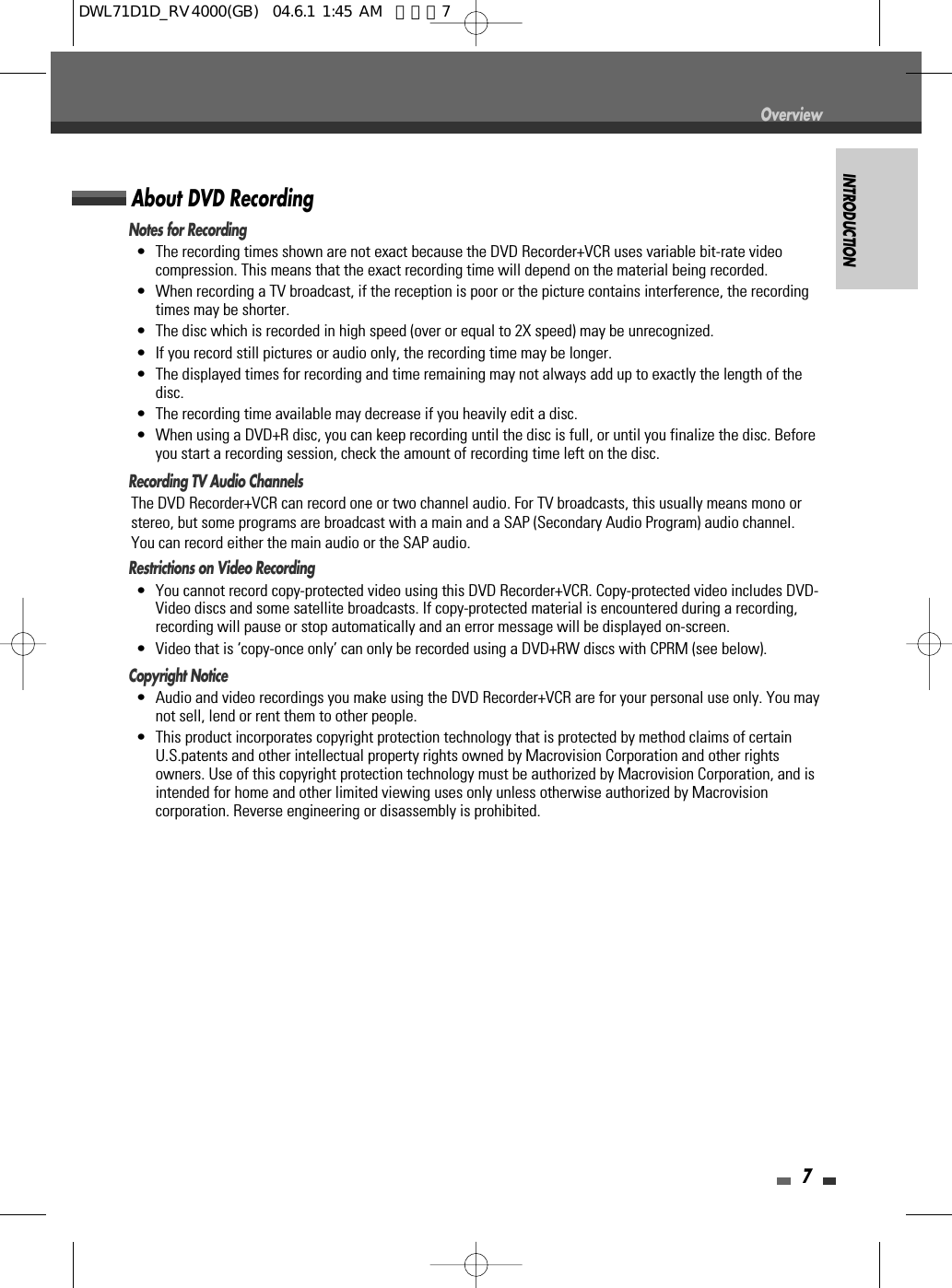 INTRODUCTION7OverviewNotes for Recording•  The recording times shown are not exact because the DVD Recorder+VCR uses variable bit-rate videocompression. This means that the exact recording time will depend on the material being recorded.•  When recording a TV broadcast, if the reception is poor or the picture contains interference, the recordingtimes may be shorter.•  The disc which is recorded in high speed (over or equal to 2X speed) may be unrecognized.•  If you record still pictures or audio only, the recording time may be longer.•  The displayed times for recording and time remaining may not always add up to exactly the length of thedisc.•  The recording time available may decrease if you heavily edit a disc.•  When using a DVD+R disc, you can keep recording until the disc is full, or until you finalize the disc. Beforeyou start a recording session, check the amount of recording time left on the disc.Recording TV Audio ChannelsThe DVD Recorder+VCR can record one or two channel audio. For TV broadcasts, this usually means mono orstereo, but some programs are broadcast with a main and a SAP (Secondary Audio Program) audio channel.You can record either the main audio or the SAP audio.Restrictions on Video Recording• You cannot record copy-protected video using this DVD Recorder+VCR. Copy-protected video includes DVD-Video discs and some satellite broadcasts. If copy-protected material is encountered during a recording,recording will pause or stop automatically and an error message will be displayed on-screen.• Video that is ‘copy-once only’ can only be recorded using a DVD+RW discs with CPRM (see below).Copyright Notice•  Audio and video recordings you make using the DVD Recorder+VCR are for your personal use only. You maynot sell, lend or rent them to other people.•  This product incorporates copyright protection technology that is protected by method claims of certainU.S.patents and other intellectual property rights owned by Macrovision Corporation and other rightsowners. Use of this copyright protection technology must be authorized by Macrovision Corporation, and isintended for home and other limited viewing uses only unless otherwise authorized by Macrovisioncorporation. Reverse engineering or disassembly is prohibited.About DVD RecordingDWL71D1D_RV4000(GB)  04.6.1 1:45 AM  페이지7