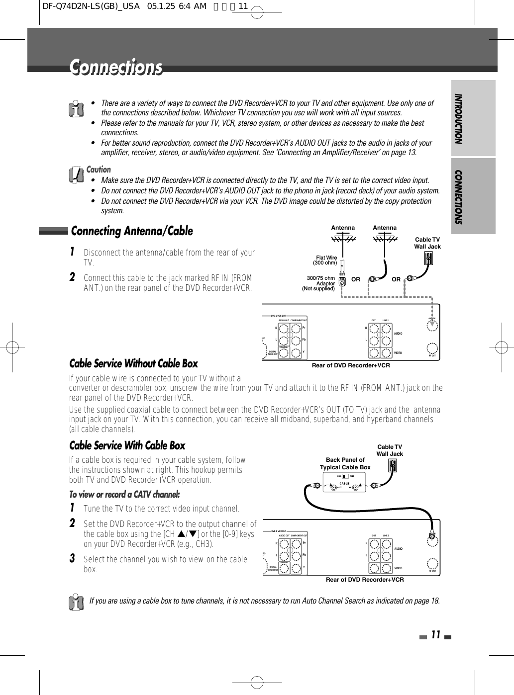 INTRODUCTION11Connecting Antenna/CableCONNECTIONS1Disconnect the antenna/cable from the rear of yourTV. 2Connect this cable to the jack marked RF IN (FROMANT.) on the rear panel of the DVD Recorder+VCR.Cable Service Without Cable BoxIf your cable wire is connected to your TV without aconverter or descrambler box, unscrew the wire from your TV and attach it to the RF IN (FROM ANT.) jack on therear panel of the DVD Recorder+VCR.Use the supplied coaxial cable to connect between the DVD Recorder+VCR’s OUT (TO TV) jack and the  antennainput jack on your TV. With this connection, you can receive all midband, superband, and hyperband channels(all cable channels).Cable Service With Cable BoxIf a cable box is required in your cable system, followthe instructions shown at right. This hookup permitsboth TV and DVD Recorder+VCR operation.To view or record a CATV channel:1Tune the TV to the correct video input channel.2Set the DVD Recorder+VCR to the output channel ofthe cable box using the [CH …/†] or the [0-9] keyson your DVD Recorder+VCR (e.g., CH3).3Select the channel you wish to view on the cablebox.• There are a variety of ways to connect the DVD Recorder+VCR to your TV and other equipment. Use only one ofthe connections described below. Whichever TV connection you use will work with all input sources.• Please refer to the manuals for your TV, VCR, stereo system, or other devices as necessary to make the bestconnections.• For better sound reproduction, connect the DVD Recorder+VCR’s AUDIO OUT jacks to the audio in jacks of youramplifier, receiver, stereo, or audio/video equipment. See ‘Connecting an Amplifier/Receiver‘ on page 13.If you are using a cable box to tune channels, it is not necessary to run Auto Channel Search as indicated on page 18.Caution• Make sure the DVD Recorder+VCR is connected directly to the TV, and the TV is set to the correct video input.• Do not connect the DVD Recorder+VCR’s AUDIO OUT jack to the phono in jack (record deck) of your audio system.• Do not connect the DVD Recorder+VCR via your VCR. The DVD image could be distorted by the copy protectionsystem.DEOTOUTDIGITALAUDIO OUTAUDIO OUT COMPONENT OUT LINE 2AUDIOVIDEOLRLRCOAXIALYPbPrRF OUTANT. INDVD &amp; VCR OUTAntenna AntennaFlat Wire(300 ohm)300/75 ohmAdaptor(Not supplied)Cable TVWall JackOR ORRear of DVD Recorder+VCREOTOUTDIGITALAUDIO OUTAUDIO OUT COMPONENT OUT LINE 2AUDIOVIDEOLRLRCOAXIALYPbPrRF OUTANT. INDVD &amp; VCR OUTCable TVWall JackBack Panel ofTypical Cable BoxRear of DVD Recorder+VCRConnectionsConnectionsDF-Q74D2N-LS(GB)_USA  05.1.25 6:4 AM  페이지11