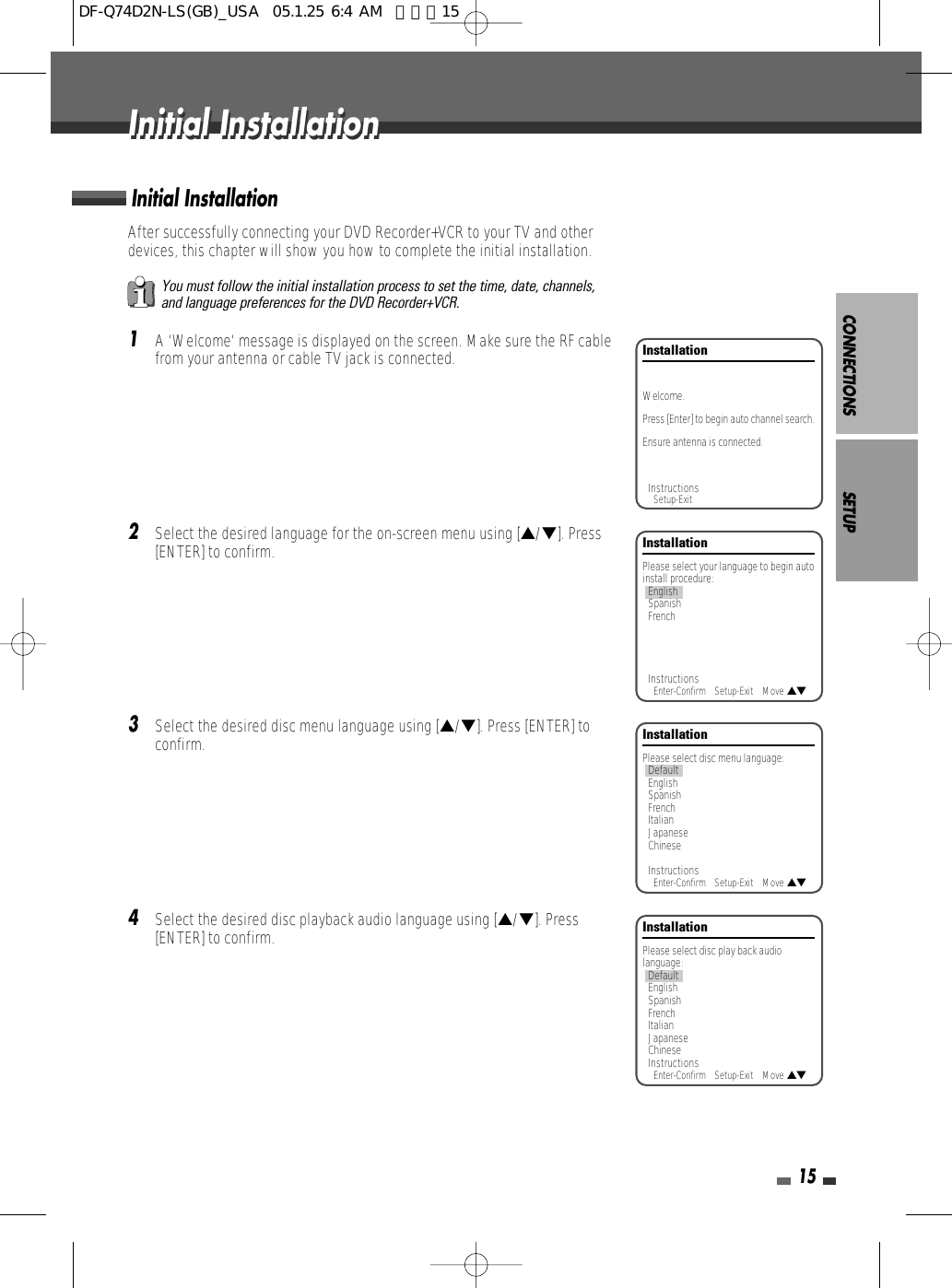 CONNECTIONS SETUP15After successfully connecting your DVD Recorder+VCR to your TV and otherdevices, this chapter will show you how to complete the initial installation.1A ‘Welcome‘ message is displayed on the screen. Make sure the RF cablefrom your antenna or cable TV jack is connected.2Select the desired language for the on-screen menu using […/†]. Press[ENTER] to confirm.3Select the desired disc menu language using […/†]. Press [ENTER] toconfirm.4Select the desired disc playback audio language using […/†]. Press[ENTER] to confirm.Initial InstallationInstallationPlease select your language to begin autoinstall procedure:EnglishSpanishFrenchInstructionsEnter-Confirm    Setup-Exit    Move …†InstallationPlease select disc menu language:DefaultEnglishSpanishFrenchItalianJapaneseChineseInstructionsEnter-Confirm    Setup-Exit    Move …†InstallationPlease select disc play back audiolanguage:DefaultEnglishSpanishFrenchItalianJapaneseChineseInstructionsEnter-Confirm    Setup-Exit    Move …†InstallationWelcome.Press [Enter] to begin auto channel search.Ensure antenna is connected.InstructionsSetup-ExitYou must follow the initial installation process to set the time, date, channels,and language preferences for the DVD Recorder+VCR.Initial InstallationInitial InstallationDF-Q74D2N-LS(GB)_USA  05.1.25 6:4 AM  페이지15
