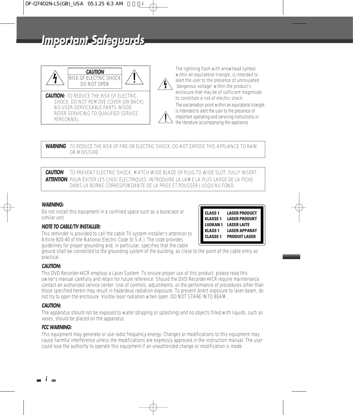 iImportant SafeguardsImportant SafeguardsCAUTION:  TO REDUCE THE RISK OF ELECTRICSHOCK, DO NOT REMOVE COVER (OR BACK).NO USER-SERVICEABLE PARTS INSIDE.REFER SERVICING TO QUALIFIED SERVICEPERSONNEL.The lightning flash with arrowhead symbol,within an equilateral triangle, is intended toalert the user to the presence of uninsulated‘dangerous voltage‘ within the product’senclosure that may be of sufficient magnitudeto constitute a risk of electric shock.The exclamation point within an equilateral triangleis intended to alert the user to the presence ofimportant operating and servicing instructions inthe literature accompanying the appliance.CAUTIONRISK OF ELECTRIC SHOCKDO NOT OPENWARNINGTO REDUCE THE RISK OF FIRE OR ELECTRIC SHOCK, DO NOT EXPOSE THIS APPLIANCE TO RAINOR MOISTURE.CAUTIONTO PREVENT ELECTRIC SHOCK, MATCH WIDE BLADE OF PLUG TO WIDE SLOT, FULLY INSERT.ATTENTIONPOUR ÉVITER LES CHOC ÉLECTRIQUES, INTRODUIRE LA LAME LA PLUS LARGE DE LA FICHEDANS LA BORNE CORRESPONDANTE DE LA PRISE ET POUSSER JUSQU’AU FOND.WARNING:  Do not install this equipment in a confined space such as a bookcase orsimilar unit.NOTE TO CABLE/TV INSTALLER:  This reminder is provided to call the cable TV system installer’s attention toArticle 820-40 of the National Electric Code (U.S.A.). The code providesguidelines for proper grounding and, in particular, specifies that the cableground shall be connected to the grounding system of the building, as close to the point of the cable entry aspractical.CAUTION:  This DVD Recorder+VCR employs a Laser System. To ensure proper use of this product, please read thisowner’s manual carefully and retain for future reference. Should the DVD Recorder+VCR require maintenance,contact an authorized service center. Use of controls, adjustments, or the performance of procedures other thanthose specified herein may result in hazardous radiation exposure. To prevent direct exposure to laser beam, donot try to open the enclosure. Visible laser radiation when open. DO NOT STARE INTO BEAM.CAUTION:  The apparatus should not be exposed to water (dripping or splashing) and no objects filled with liquids, such asvases, should be placed on the apparatus. FCC WARNING: This equipment may generate or use radio frequency energy. Changes or modifications to this equipment maycause harmful interference unless the modifications are expressly approved in the instruction manual. The usercould lose the authority to operate this equipment if an unauthorized change or modification is made.CLASS 1  LASER PRODUCTKLASSE 1 LASER PRODUKTLUOKAN 1 LASER LAITEKLASS 1 LASER APPARATCLASSE 1 PRODUIT LASERDF-Q74D2N-LS(GB)_USA  05.1.25 6:3 AM  페이지i
