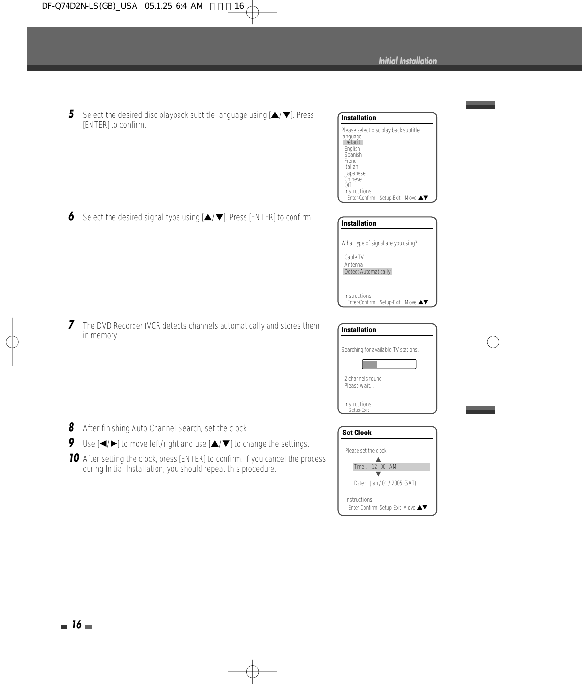 165Select the desired disc playback subtitle language using […/†]. Press[ENTER] to confirm.6Select the desired signal type using […/†]. Press [ENTER] to confirm.7The DVD Recorder+VCR detects channels automatically and stores themin memory.8After finishing Auto Channel Search, set the clock.9Use [œ/√] to move left/right and use […/†] to change the settings.10After setting the clock, press [ENTER] to confirm. If you cancel the processduring Initial Installation, you should repeat this procedure.Initial InstallationInstallationPlease select disc play back subtitlelanguage:DefaultEnglishSpanishFrenchItalianJapaneseChineseOffInstructionsEnter-Confirm    Setup-Exit    Move …†InstallationWhat type of signal are you using?Cable TVAntennaDetect AutomaticallyInstructionsEnter-Confirm    Setup-Exit    Move …†InstallationSearching for available TV stations:2 channels foundPlease wait...InstructionsSetup-ExitSet ClockPlease set the clock:Time :    12 : 00   AMDate :   Jan / 01 / 2005  (SAT)InstructionsEnter-Confirm  Setup-Exit  Move …†…†DF-Q74D2N-LS(GB)_USA  05.1.25 6:4 AM  페이지16