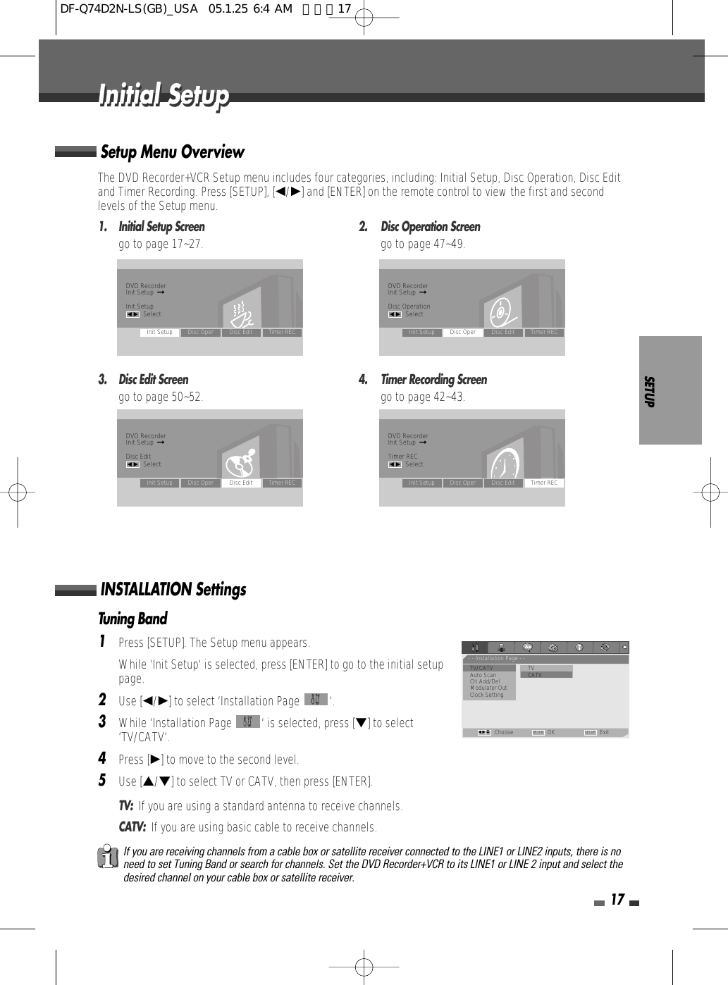 Tuning Band1Press [SETUP]. The Setup menu appears. While ‘Init Setup‘ is selected, press [ENTER] to go to the initial setuppage.2Use [œ/√] to select ‘Installation Page  ‘.3While ‘Installation Page  ‘ is selected, press [†] to select‘TV/CATV‘.4Press [√] to move to the second level.5Use […/†] to select TV or CATV, then press [ENTER].TV:  If you are using a standard antenna to receive channels.CATV:  If you are using basic cable to receive channels.SETUP17The DVD Recorder+VCR Setup menu includes four categories, including: Initial Setup, Disc Operation, Disc Editand Timer Recording. Press [SETUP], [œ/√] and [ENTER] on the remote control to view the first and secondlevels of the Setup menu.1.  Initial Setup Screen 2.  Disc Operation Screengo to page 17~27. go to page 47~49.3.  Disc Edit Screen 4.  Timer Recording Screengo to page 50~52. go to page 42~43.Setup Menu OverviewINSTALLATION SettingsIf you are receiving channels from a cable box or satellite receiver connected to the LINE1 or LINE2 inputs, there is noneed to set Tuning Band or search for channels. Set the DVD Recorder+VCR to its LINE1 or LINE 2 input and select thedesired channel on your cable box or satellite receiver.Initial SetupInitial SetupDVD RecorderInit Setup  ➞Init Setupœ √SelectInit Setup Disc Oper Disc Edit Timer RECDVD RecorderInit Setup  ➞Disc Operationœ √SelectInit Setup Disc Oper Disc Edit Timer RECDVD RecorderInit Setup  ➞Disc Editœ √SelectInit Setup Disc Oper Disc Edit Timer RECDVD RecorderInit Setup  ➞Timer RECœ √SelectInit Setup Disc Oper Disc Edit Timer REC- - Installation Page - -•TV/CATV TVAuto Scan                • CATVCH Add/DelModulator OutClock SettingChoose OK ExitENTER SETUPœ √…†DF-Q74D2N-LS(GB)_USA  05.1.25 6:4 AM  페이지17