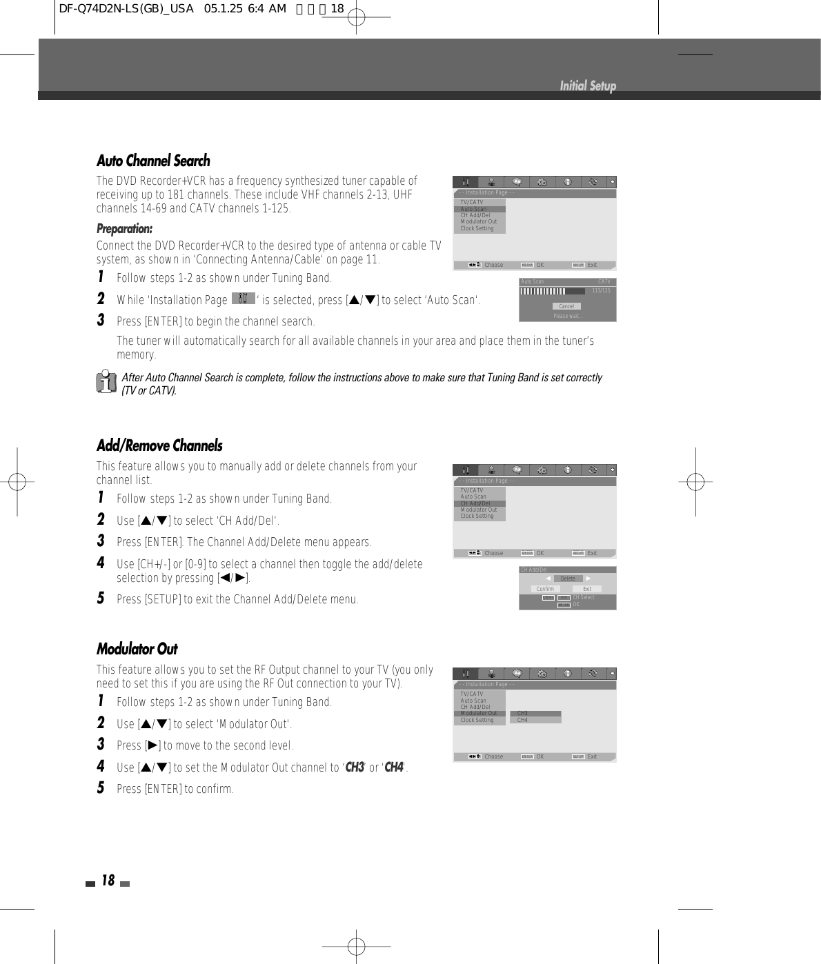 Modulator Out This feature allows you to set the RF Output channel to your TV (you onlyneed to set this if you are using the RF Out connection to your TV).1Follow steps 1-2 as shown under Tuning Band.2Use […/†] to select ‘Modulator Out‘.3Press [√] to move to the second level. 4Use […/†] to set the Modulator Out channel to ‘CH3’ or ‘CH4’.5Press [ENTER] to confirm.18Initial SetupAuto Channel SearchThe DVD Recorder+VCR has a frequency synthesized tuner capable ofreceiving up to 181 channels. These include VHF channels 2-13, UHFchannels 14-69 and CATV channels 1-125.Preparation:Connect the DVD Recorder+VCR to the desired type of antenna or cable TVsystem, as shown in ‘Connecting Antenna/Cable‘ on page 11.1Follow steps 1-2 as shown under Tuning Band.2While ‘Installation Page  ‘ is selected, press […/†] to select ‘Auto Scan‘.3Press [ENTER] to begin the channel search.The tuner will automatically search for all available channels in your area and place them in the tuner’smemory.After Auto Channel Search is complete, follow the instructions above to make sure that Tuning Band is set correctly(TV or CATV).Add/Remove ChannelsThis feature allows you to manually add or delete channels from yourchannel list.1Follow steps 1-2 as shown under Tuning Band.2Use […/†] to select ‘CH Add/Del‘.3Press [ENTER]. The Channel Add/Delete menu appears.4Use [CH+/-] or [0-9] to select a channel then toggle the add/deleteselection by pressing [œ/√].5Press [SETUP] to exit the Channel Add/Delete menu.- - Installation Page - -TV/CATV•Auto ScanCH Add/DelModulator OutClock SettingChoose OK ExitENTER SETUPœ √…†CancelAuto Scan CATV113/125Please wait...- - Installation Page - -TV/CATVAuto Scan•CH Add/DelModulator OutClock SettingChoose OK ExitENTER SETUPœ √…†DeleteCH Add/Delœ                     √CH SelectOKConfirm ExitENTER0-9CH + –- - Installation Page - -TV/CATVAuto ScanCH Add/Del•Modulator Out         • CH3Clock Setting CH4Choose OK ExitENTER SETUPœ √…†DF-Q74D2N-LS(GB)_USA  05.1.25 6:4 AM  페이지18