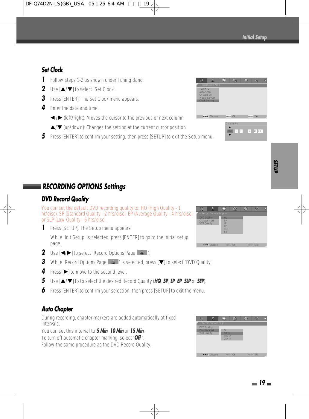 Auto ChapterDuring recording, chapter markers are added automatically at fixedintervals. You can set this interval to 5 Min, 10 Minor 15 Min. To turn off automatic chapter marking, select ‘Off ‘.Follow the same procedure as the DVD Record Quality.SETUP19Set Clock1Follow steps 1-2 as shown under Tuning Band.2Use […/†] to select ‘Set Clock‘.3Press [ENTER]. The Set Clock menu appears.4Enter the date and time.œ/√(left/right): Moves the cursor to the previous or next column.…/†(up/down): Changes the setting at the current cursor position.5Press [ENTER] to confirm your setting, then press [SETUP] to exit the Setup menu.Initial SetupDVD Record QualityYou can set the default DVD recording quality to: HQ (High Quality - 1hr/disc), SP (Standard Quality - 2 hrs/disc), EP (Average Quality - 4 hrs/disc),or SLP (Low Quality - 6 hrs/disc).1Press [SETUP]. The Setup menu appears. While ‘Init Setup‘ is selected, press [ENTER] to go to the initial setuppage.2Use [œ/√] to select ‘Record Options Page  ‘.3While ‘Record Options Page  ‘ is selected, press [†] to select ‘DVD Quality‘.4Press [√] to move to the second level.5Use […/†] to to select the desired Record Quality (HQ, SP, LP, EP, SLPor SEP).6Press [ENTER] to confirm your selection, then press [SETUP] to exit the menu.RECORDING OPTIONS Settings- - Installation Page - -TV/CATVAuto ScanCH Add/DelModulator Out•Clock SettingChoose OK ExitENTER SETUPœ √…†- - Record Options Page - -•DVD Quality              •HQChapter Mark SPVCR Quality LPEPSLPSEPChoose OK ExitENTER SETUPœ √…†- - Record Options Page - -DVD Quality•Chapter Mark           OffVCR Quality              • 5Min10Min15MinChoose OK ExitENTER SETUPœ √…†Clock Setting…2005      1      1             2      42    AM†DF-Q74D2N-LS(GB)_USA  05.1.25 6:4 AM  페이지19