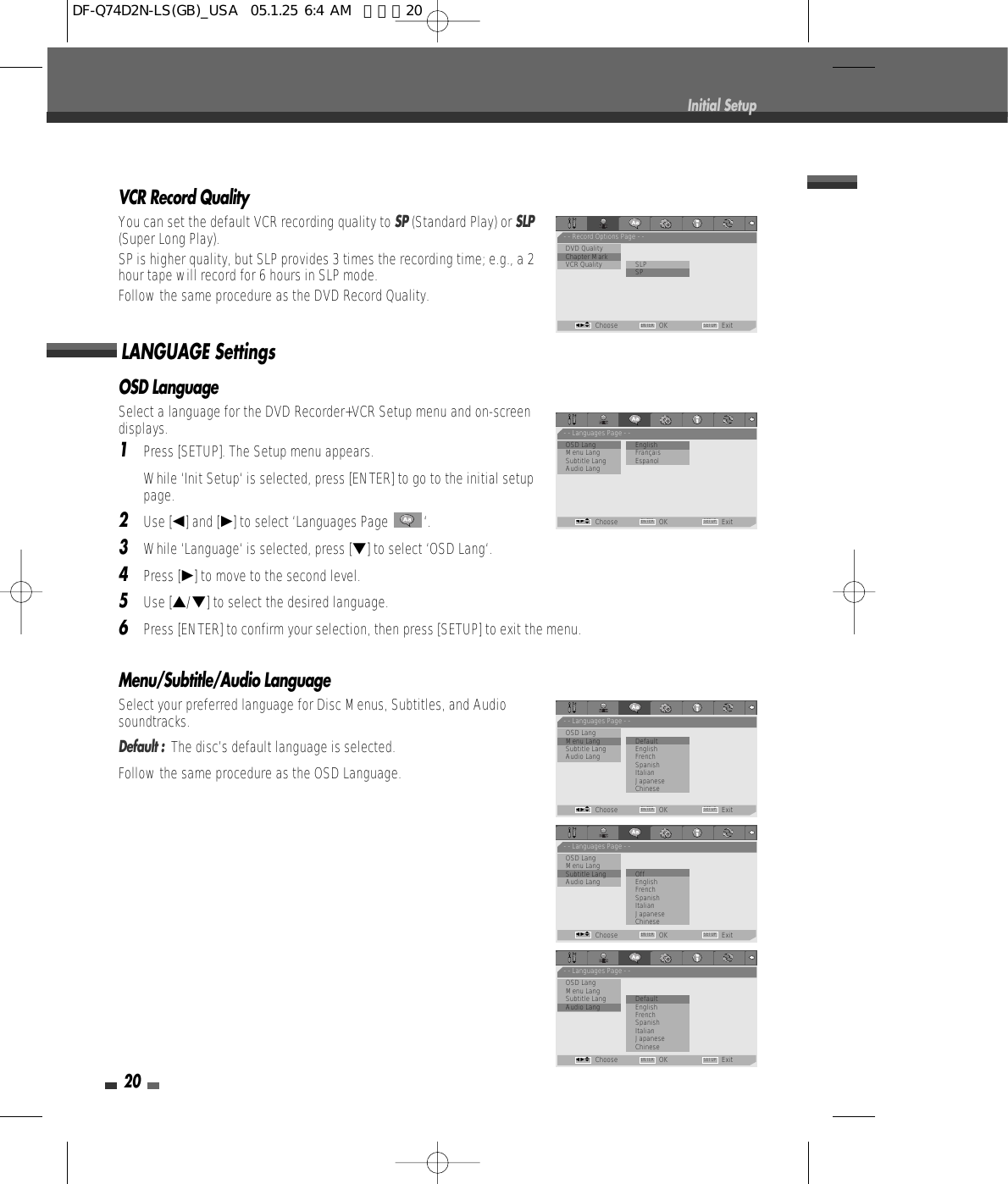 OSD LanguageSelect a language for the DVD Recorder+VCR Setup menu and on-screendisplays.1Press [SETUP]. The Setup menu appears.While ‘Init Setup‘ is selected, press [ENTER] to go to the initial setuppage.2Use [œ] and [√] to select ‘Languages Page  ‘.3While ‘Language‘ is selected, press [†] to select ‘OSD Lang‘.4Press [√] to move to the second level.5Use […/†] to select the desired language.6Press [ENTER] to confirm your selection, then press [SETUP] to exit the menu.Menu/Subtitle/Audio LanguageSelect your preferred language for Disc Menus, Subtitles, and Audiosoundtracks.Default :  The disc’s default language is selected.Follow the same procedure as the OSD Language.LANGUAGE Settings20Initial SetupVCR Record QualityYou can set the default VCR recording quality to SP(Standard Play) or SLP(Super Long Play). SP is higher quality, but SLP provides 3 times the recording time; e.g., a 2hour tape will record for 6 hours in SLP mode.Follow the same procedure as the DVD Record Quality.- - Record Options Page - -DVD QualityChapter Mark          •VCR Quality SLP•SPChoose OK ExitENTER SETUPœ √…†- - Languages Page - -•OSD Lang                 • EnglishMenu Lang           FrançaisSubtitle Lang EspanolAudio LangChoose OK ExitENTER SETUPœ √…†- - Languages Page - -OSD Lang•Menu Lang               • DefaultSubtitle Lang EnglishAudio Lang FrenchSpanishItalianJapaneseChineseChoose OK ExitENTER SETUPœ √…†- - Languages Page - -OSD LangMenu Lang•Subtitle Lang            • OffAudio Lang EnglishFrenchSpanishItalianJapaneseChineseChoose OK ExitENTER SETUPœ √…†- - Languages Page - -OSD LangMenu LangSubtitle Lang            • Default•Audio Lang EnglishFrenchSpanishItalianJapaneseChineseChoose OK ExitENTER SETUPœ √…†DF-Q74D2N-LS(GB)_USA  05.1.25 6:4 AM  페이지20