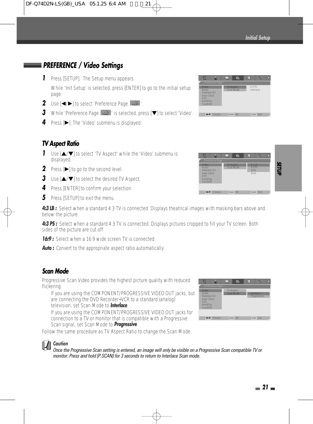 SETUP211Press [SETUP].  The Setup menu appears.While ‘Init Setup‘ is selected, press [ENTER] to go to the initial setuppage.2Use [œ/√] to select ‘Preference Page  ‘.3While ‘Preference Page  ‘ is selected, press [†] to select ‘Video‘.4Press [√]. The ‘Video‘ submenu is displayed.TV Aspect Ratio1Use […/†] to select ‘TV Aspect‘ while the ‘Video‘ submenu isdisplayed.2Press [√] to go to the second level.3Use […/†] to select the desired TV Aspect.4Press [ENTER] to confirm your selection.5Press [SETUP] to exit the menu.4:3 LB :  Select when a standard 4:3 TV is connected. Displays theatrical images with masking bars above andbelow the picture.4:3 PS :  Select when a standard 4:3 TV is connected. Displays pictures cropped to fill your TV screen. Bothsides of the picture are cut off.16:9 :  Select when a 16:9 wide screen TV is connected.Auto :  Convert to the appropriate aspect ratio automatically.Scan ModeProgressive Scan Video provides the highest picture quality with reducedflickering.•  If you are using the COMPONENT/PROGRESSIVE VIDEO OUT jacks, butare connecting the DVD Recorder+VCR to a standard (analog)television, set Scan Mode to Interlace.•  If you are using the COMPONENT/PROGRESSIVE VIDEO OUT jacks forconnection to a TV or monitor that is compatible with a ProgressiveScan signal, set Scan Mode to Progressive.Follow the same procedure as TV Aspect Ratio to change the Scan Mode.CautionOnce the Progressive Scan setting is entered, an image will only be visible on a Progressive Scan compatible TV ormonitor. Press and hold [P.SCAN] for 3 seconds to return to Interlace Scan mode.PREFERENCE / Video SettingsInitial Setup- - Preference Page - -Video                        • TV Aspect 4:3 PSAudio           Scan Mode InterlaceParental CtrlAuto ClockVCRAutoPlayYourDVDChoose OK ExitENTER SETUPœ √…†- - Preference Page - -Video                         TV Aspect               • 4:3 LBAudio           Scan Mode 4:3 PSParental Ctrl 16:9Auto Clock AutoVCRAutoPlayYourDVDChoose OK ExitENTER SETUPœ √…†- - Preference Page - -Video                         TV Aspect             Audio           Scan Mode • InterlaceParental Ctrl ProgressiveAuto ClockVCRAutoPlayYourDVDChoose OK ExitENTER SETUPœ √…†DF-Q74D2N-LS(GB)_USA  05.1.25 6:4 AM  페이지21