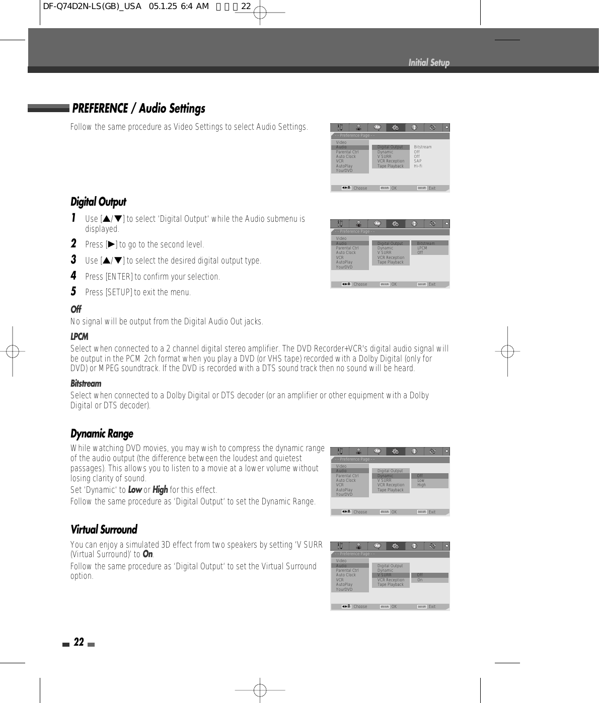 Follow the same procedure as Video Settings to select Audio Settings.Digital Output1Use […/†] to select ‘Digital Output‘ while the Audio submenu isdisplayed.2Press [√] to go to the second level.3Use […/†] to select the desired digital output type.4Press [ENTER] to confirm your selection.5Press [SETUP] to exit the menu.OffNo signal will be output from the Digital Audio Out jacks.LPCMSelect when connected to a 2 channel digital stereo amplifier. The DVD Recorder+VCR&apos;s digital audio signal willbe output in the PCM 2ch format when you play a DVD (or VHS tape) recorded with a Dolby Digital (only forDVD) or MPEG soundtrack. If the DVD is recorded with a DTS sound track then no sound will be heard.BitstreamSelect when connected to a Dolby Digital or DTS decoder (or an amplifier or other equipment with a DolbyDigital or DTS decoder).Dynamic RangeWhile watching DVD movies, you may wish to compress the dynamic rangeof the audio output (the difference between the loudest and quietestpassages). This allows you to listen to a movie at a lower volume withoutlosing clarity of sound. Set ‘Dynamic‘ to Low or Highfor this effect.Follow the same procedure as ‘Digital Output‘ to set the Dynamic Range.Virtual SurroundYou can enjoy a simulated 3D effect from two speakers by setting ‘V SURR(Virtual Surround)’ to On.Follow the same procedure as ‘Digital Output‘ to set the Virtual Surroundoption.PREFERENCE / Audio Settings22Initial Setup- - Preference Page - -VideoAudio                        • Digital Output          BitstreamParental Ctrl Dynamic OffAuto Clock V SURR OffVCR VCR Reception SAPAutoPlay Tape Playback Hi-FiYourDVDChoose OK ExitENTER SETUPœ √…†- - Preference Page - -VideoAudio                         Digital Output        •  BitstreamParental Ctrl Dynamic LPCMAuto Clock V SURR OffVCR VCR ReceptionAutoPlay Tape PlaybackYourDVDChoose OK ExitENTER SETUPœ √…†- - Preference Page - -VideoAudio                         Digital OutputParental Ctrl Dynamic • OffAuto Clock V SURR LowVCR VCR Reception HighAutoPlay Tape PlaybackYourDVDChoose OK ExitENTER SETUPœ √…†- - Preference Page - -VideoAudio                         Digital OutputParental Ctrl DynamicAuto Clock V SURR • OffVCR VCR Reception OnAutoPlay Tape PlaybackYourDVDChoose OK ExitENTER SETUPœ √…†DF-Q74D2N-LS(GB)_USA  05.1.25 6:4 AM  페이지22