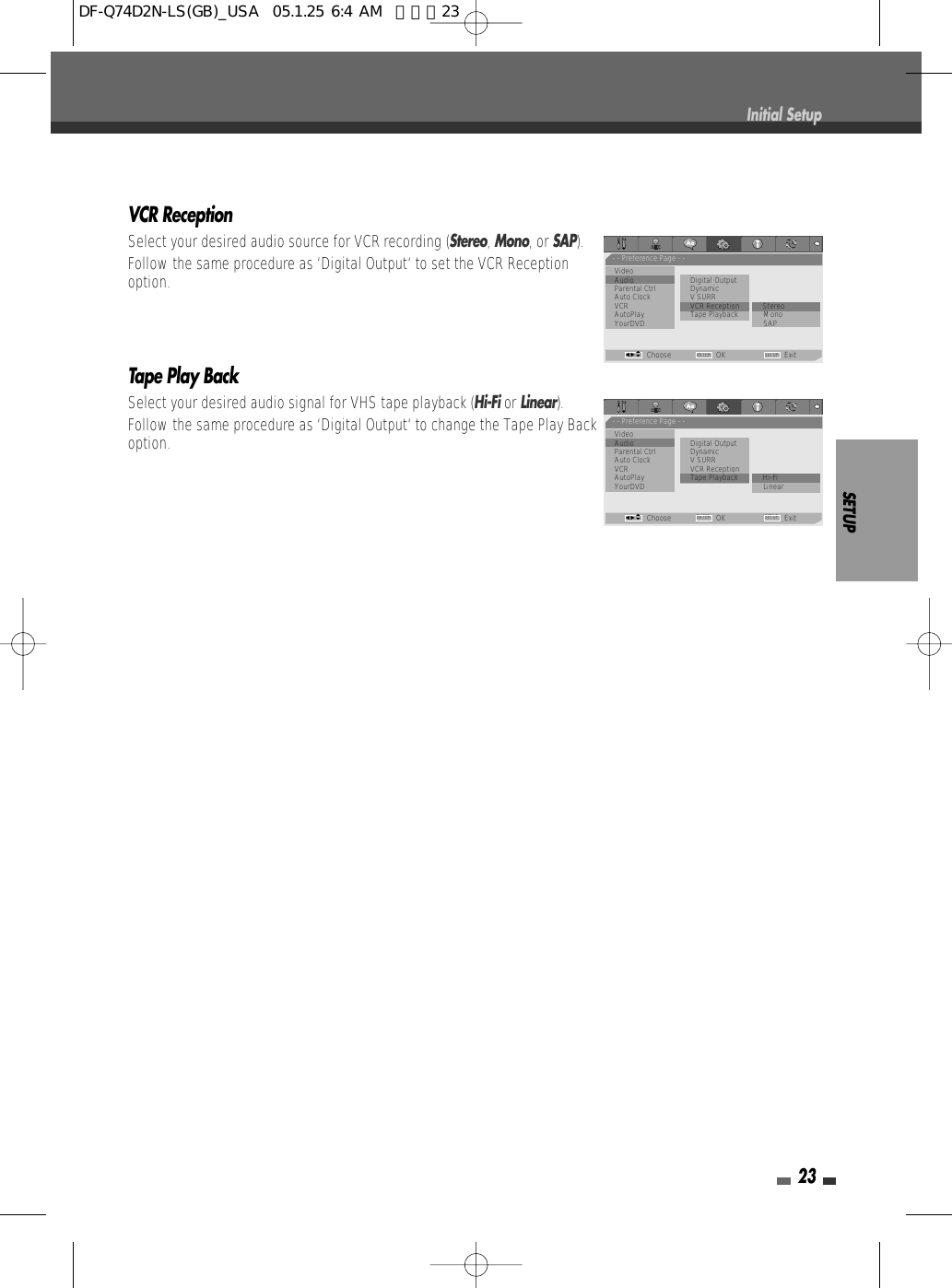 SETUP23Initial SetupVCR ReceptionSelect your desired audio source for VCR recording (Stereo, Mono, or SAP).Follow the same procedure as ‘Digital Output‘ to set the VCR Receptionoption.Tape Play BackSelect your desired audio signal for VHS tape playback (Hi-Fi or Linear).Follow the same procedure as ‘Digital Output‘ to change the Tape Play Backoption.- - Preference Page - -VideoAudio                         Digital OutputParental Ctrl DynamicAuto Clock V SURRVCR VCR Reception • StereoAutoPlay Tape Playback MonoYourDVD SAPChoose OK ExitENTER SETUPœ √…†- - Preference Page - -VideoAudio                         Digital OutputParental Ctrl DynamicAuto Clock V SURRVCR VCR ReceptionAutoPlay Tape Playback • Hi-FiYourDVD LinearChoose OK ExitENTER SETUPœ √…†DF-Q74D2N-LS(GB)_USA  05.1.25 6:4 AM  페이지23