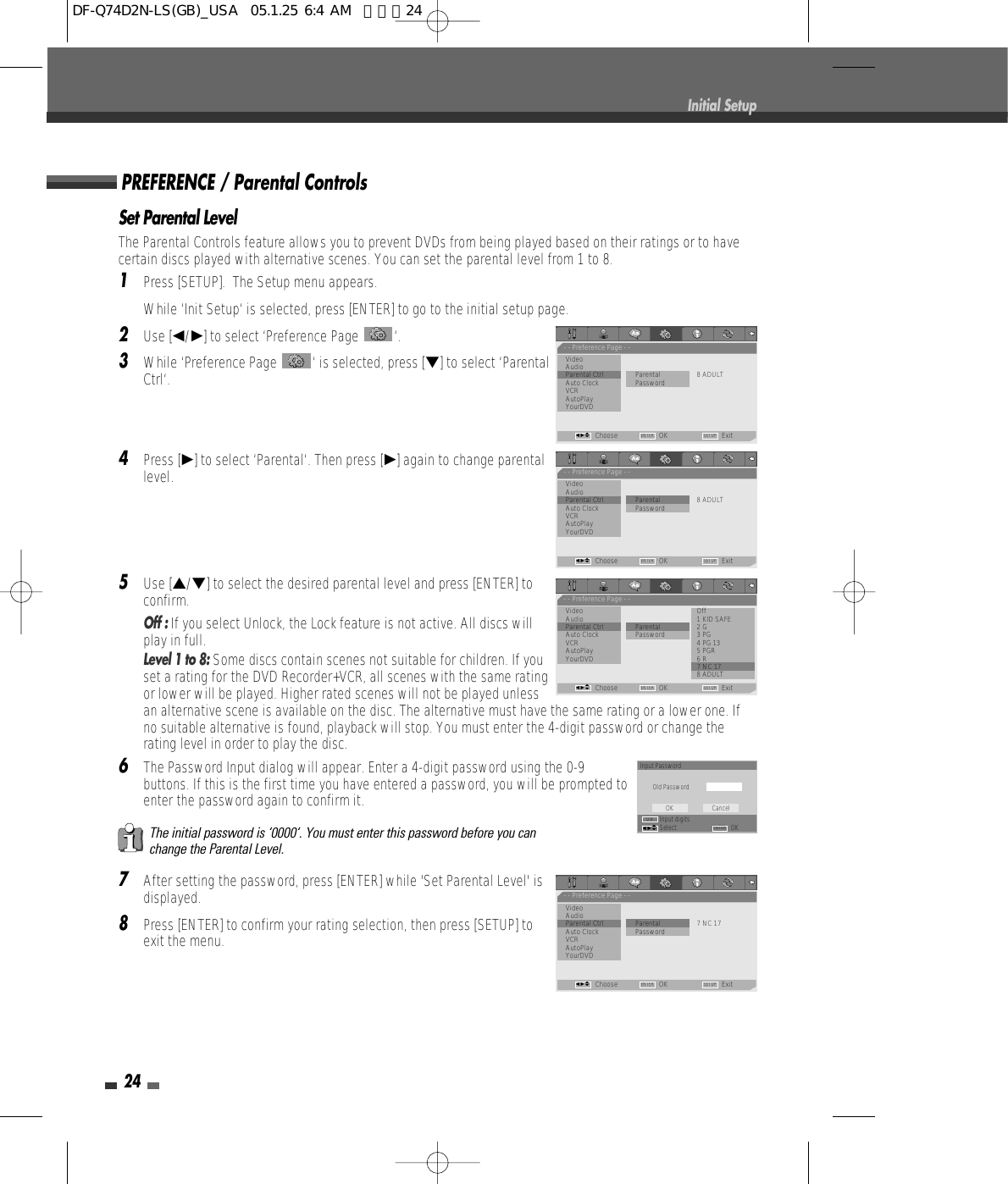Set Parental LevelThe Parental Controls feature allows you to prevent DVDs from being played based on their ratings or to havecertain discs played with alternative scenes. You can set the parental level from 1 to 8.1Press [SETUP].  The Setup menu appears.While ‘Init Setup‘ is selected, press [ENTER] to go to the initial setup page.2Use [œ/√] to select ‘Preference Page  ‘.3While ‘Preference Page  ‘ is selected, press [†] to select ‘ParentalCtrl‘.4Press [√] to select ‘Parental‘. Then press [√] again to change parentallevel. 5Use […/†] to select the desired parental level and press [ENTER] toconfirm. Off : If you select Unlock, the Lock feature is not active. All discs willplay in full.Level 1 to 8: Some discs contain scenes not suitable for children. If youset a rating for the DVD Recorder+VCR, all scenes with the same ratingor lower will be played. Higher rated scenes will not be played unlessan alternative scene is available on the disc. The alternative must have the same rating or a lower one. Ifno suitable alternative is found, playback will stop. You must enter the 4-digit password or change therating level in order to play the disc.6The Password Input dialog will appear. Enter a 4-digit password using the 0-9buttons. If this is the first time you have entered a password, you will be prompted toenter the password again to confirm it.7After setting the password, press [ENTER] while &apos;Set Parental Level&apos; isdisplayed.8Press [ENTER] to confirm your rating selection, then press [SETUP] toexit the menu.The initial password is ‘0000‘. You must enter this password before you canchange the Parental Level.PREFERENCE / Parental Controls24Initial Setup- - Preference Page - -VideoAudio•Parental Ctrl              Parental 8 ADULTAuto Clock PasswordVCRAutoPlayYourDVDChoose OK ExitENTER SETUPœ √…†- - Preference Page - -Video OffAudio 1 KID SAFEParental Ctrl              Parental 2 GAuto Clock Password 3 PGVCR 4 PG 13AutoPlay 5 PGRYourDVD 6 R•7 NC 178 ADULTChoose OK ExitENTER SETUPœ √…†- - Preference Page - -VideoAudioParental Ctrl             • Parental 7 NC 17Auto Clock PasswordVCRAutoPlayYourDVDChoose OK ExitENTER SETUPœ √…†- - Preference Page - -VideoAudioParental Ctrl             • Parental 8 ADULTAuto Clock PasswordVCRAutoPlayYourDVDChoose OK ExitENTER SETUPœ √…†Input PasswordOld PasswordInput digitsSelect OKOK CancelENTER0-9œ √…†DF-Q74D2N-LS(GB)_USA  05.1.25 6:4 AM  페이지24