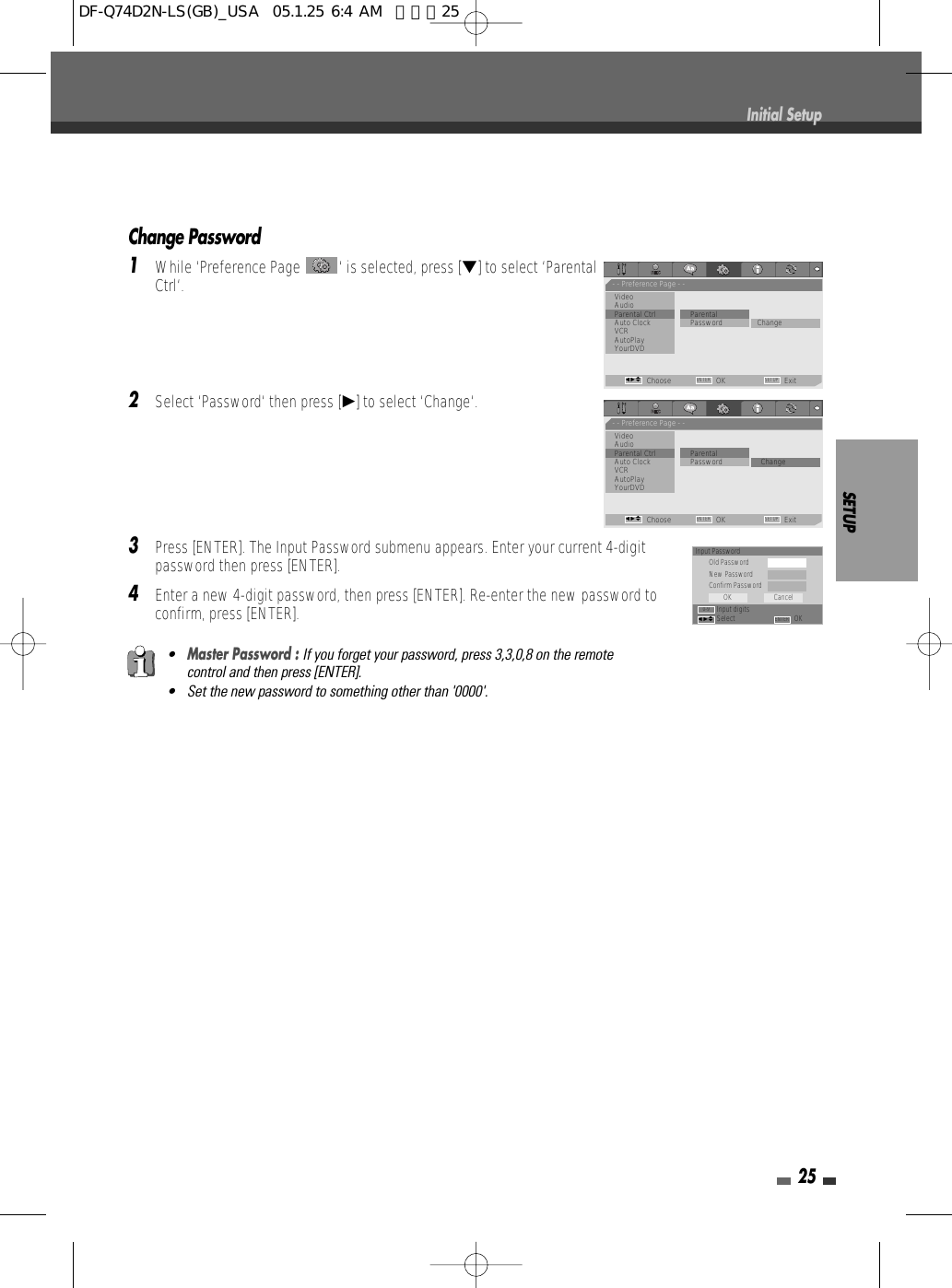 Change Password1While ‘Preference Page  ‘ is selected, press [†] to select ‘ParentalCtrl‘.2Select ‘Password‘ then press [√] to select ‘Change‘. 3Press [ENTER]. The Input Password submenu appears. Enter your current 4-digitpassword then press [ENTER].4Enter a new 4-digit password, then press [ENTER]. Re-enter the new password toconfirm, press [ENTER].SETUP25•Master Password : If you forget your password, press 3,3,0,8 on the remotecontrol and then press [ENTER].• Set the new password to something other than &apos;0000&apos;.Initial SetupInput PasswordOld PasswordNew PasswordConfirm PasswordInput digitsSelect OKOK CancelENTER0-9œ √…†- - Preference Page - -VideoAudioParental Ctrl             ParentalAuto Clock               • Password ChangeVCRAutoPlayYourDVDChoose OK ExitENTER SETUPœ √…†- - Preference Page - -VideoAudioParental Ctrl             ParentalAuto Clock                Password • ChangeVCRAutoPlayYourDVDChoose OK ExitENTER SETUPœ √…†DF-Q74D2N-LS(GB)_USA  05.1.25 6:4 AM  페이지25