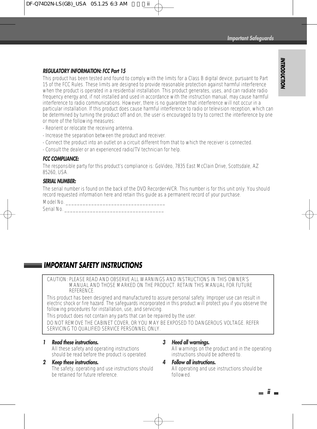 INTRODUCTIONiiCAUTION: PLEASE READ AND OBSERVE ALL WARNINGS AND INSTRUCTIONS IN THIS OWNER’SMANUAL AND THOSE MARKED ON THE PRODUCT. RETAIN THIS MANUAL FOR FUTUREREFERENCE.This product has been designed and manufactured to assure personal safety. Improper use can result inelectric shock or fire hazard. The safeguards incorporated in this product will protect you if you observe thefollowing procedures for installation, use, and servicing.This product does not contain any parts that can be repaired by the user.DO NOT REMOVE THE CABINET COVER, OR YOU MAY BE EXPOSED TO DANGEROUS VOLTAGE. REFERSERVICING TO QUALIFIED SERVICE PERSONNEL ONLY.IMPORTANT SAFETY INSTRUCTIONSREGULATORY INFORMATION: FCC Part 15This product has been tested and found to comply with the limits for a Class B digital device, pursuant to Part15 of the FCC Rules. These limits are designed to provide reasonable protection against harmful interferencewhen the product is operated in a residential installation. This product generates, uses, and can radiate radiofrequency energy and, if not installed and used in accordance with the instruction manual, may cause harmfulinterference to radio communications. However, there is no guarantee that interference will not occur in aparticular installation. If this product does cause harmful interference to radio or television reception, which canbe determined by turning the product off and on, the user is encouraged to try to correct the interference by oneor more of the following measures:- Reorient or relocate the receiving antenna.- Increase the separation between the product and receiver.- Connect the product into an outlet on a circuit different from that to which the receiver is connected.- Consult the dealer or an experienced radio/TV technician for help.FCC COMPLIANCE:  The responsible party for this product’s compliance is: GoVideo, 7835 East McClain Drive, Scottsdale, AZ85260, USA.SERIAL NUMBER:  The serial number is found on the back of the DVD Recorder+VCR. This number is for this unit only. You shouldrecord requested information here and retain this guide as a permanent record of your purchase.Model No. ___________________________________Serial No. ___________________________________1 Read these instructions.All these safety and operating instructionsshould be read before the product is operated.2 Keep these instructions.The safety, operating and use instructions shouldbe retained for future reference.3 Heed all warnings.All warnings on the product and in the operatinginstructions should be adhered to.4 Follow all instructions.All operating and use instructions should befollowed.Important SafeguardsDF-Q74D2N-LS(GB)_USA  05.1.25 6:3 AM  페이지ii