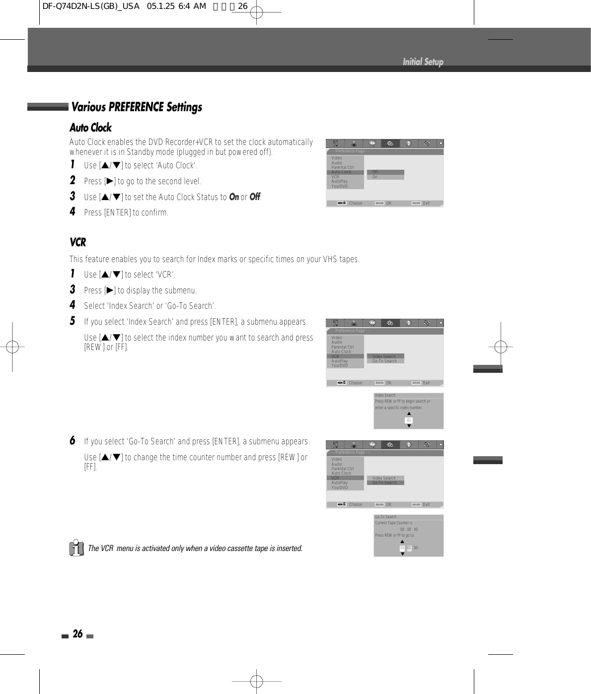VCRThis feature enables you to search for Index marks or specific times on your VHS tapes.1Use […/†] to select ‘VCR‘.3Press [√] to display the submenu.4Select ‘Index Search’ or ‘Go-To Search’.5If you select ‘Index Search’ and press [ENTER], a submenu appears.Use […/†] to select the index number you want to search and press[REW] or [FF].6If you select ‘Go-To Search’ and press [ENTER], a submenu appears. Use […/†] to change the time counter number and press [REW] or[FF].The VCR  menu is activated only when a video cassette tape is inserted.Auto ClockAuto Clock enables the DVD Recorder+VCR to set the clock automaticallywhenever it is in Standby mode (plugged in but powered off).1Use […/†] to select ‘Auto Clock‘.2Press [√] to go to the second level.3Use […/†] to set the Auto Clock Status to Onor Off.4Press [ENTER] to confirm.Various PREFERENCE Settings26Initial Setup- - Preference Page - -VideoAudioParental Ctrl             Auto Clock                • OffVCR OnAutoPlayYourDVDChoose OK ExitENTER SETUPœ √…†- - Preference Page - -VideoAudioParental Ctrl             Auto ClockVCR                           •Index SearchAutoPlay Go-To Search    YourDVDChoose OK ExitENTER SETUPœ √…†Index SearchPress REW or FF to begin search or enter a specific index number.… 01†- - Preference Page - -VideoAudioParental Ctrl             Auto ClockVCR                           Index SearchAutoPlay                   • Go-To Search    YourDVDChoose OK ExitENTER SETUPœ √…†Go-To SearchCurrent Tape Counter is00 : 00 : 00Press REW or FF to go to… 01 : 01 : 00†DF-Q74D2N-LS(GB)_USA  05.1.25 6:4 AM  페이지26