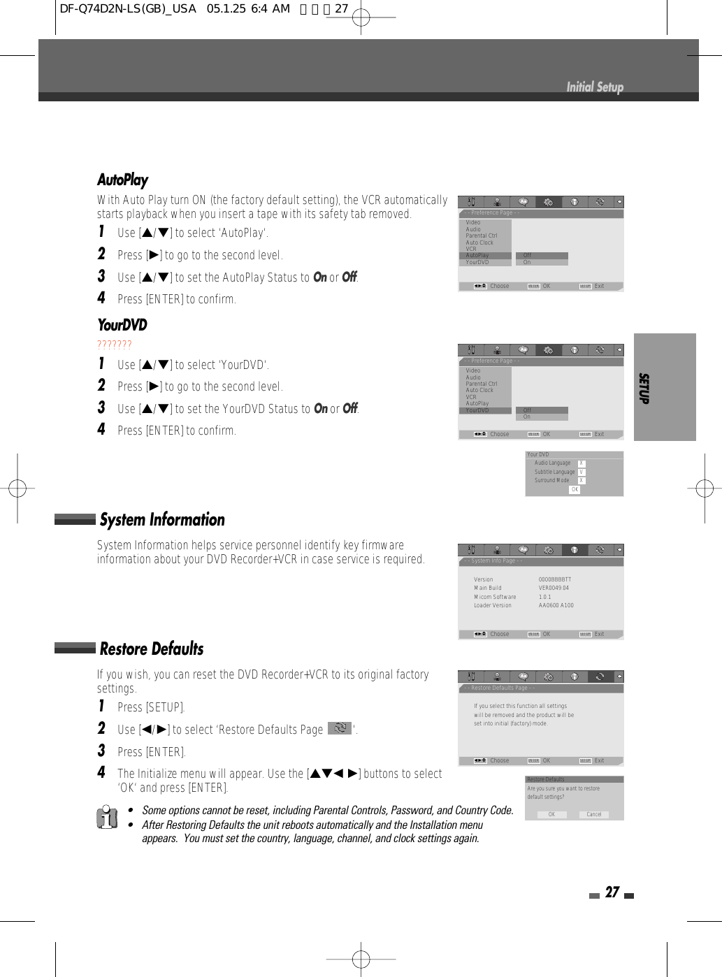 SETUP27AutoPlayWith Auto Play turn ON (the factory default setting), the VCR automaticallystarts playback when you insert a tape with its safety tab removed.1Use […/†] to select ‘AutoPlay‘.2Press [√] to go to the second level.3Use […/†] to set the AutoPlay Status to Onor Off.4Press [ENTER] to confirm.YourDVD???????1Use […/†] to select ‘YourDVD‘.2Press [√] to go to the second level.3Use […/†] to set the YourDVD Status to Onor Off.4Press [ENTER] to confirm.• Some options cannot be reset, including Parental Controls, Password, and Country Code.• After Restoring Defaults the unit reboots automatically and the Installation menuappears.  You must set the country, language, channel, and clock settings again.If you wish, you can reset the DVD Recorder+VCR to its original factorysettings. 1Press [SETUP].2Use [œ/√] to select ‘Restore Defaults Page  ‘.3Press [ENTER].4The Initialize menu will appear. Use the […†œ √] buttons to select‘OK‘ and press [ENTER].System InformationSystem Information helps service personnel identify key firmwareinformation about your DVD Recorder+VCR in case service is required.Restore DefaultsInitial Setup- - Preference Page - -VideoAudioParental Ctrl             Auto ClockVCRAutoPlay                   • OffYourDVD OnChoose OK ExitENTER SETUPœ √…†- - Preference Page - -VideoAudioParental Ctrl             Auto ClockVCRAutoPlayYourDVD                   •OffOn                            Choose OK ExitENTER SETUPœ √…†- - System Info Page - -Version 0000BBBBTTMain Build VER0049.04Micom Software 1.0.1Loader Version AA0600 A100Choose OK ExitENTER SETUPœ √…†- - Restore Defaults Page - -If you select this function all settingswill be removed and the product will beset into initial (factory) mode.Choose OK ExitENTER SETUPœ √…†Your DVDAudio Language XSubtitle Language VSurround Mode XOKRestore DefaultsAre you sure you want to restoredefault settings?OK CancelDF-Q74D2N-LS(GB)_USA  05.1.25 6:4 AM  페이지27
