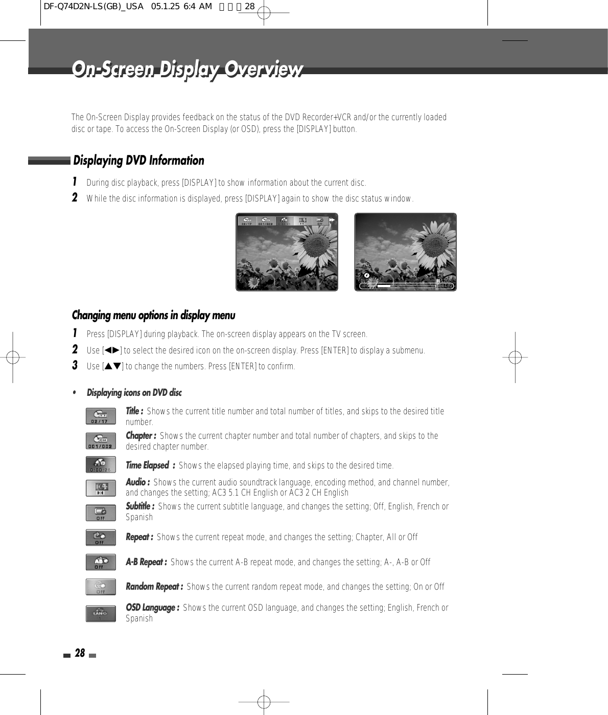 28The On-Screen Display provides feedback on the status of the DVD Recorder+VCR and/or the currently loadeddisc or tape. To access the On-Screen Display (or OSD), press the [DISPLAY] button.1During disc playback, press [DISPLAY] to show information about the current disc.2While the disc information is displayed, press [DISPLAY] again to show the disc status window.Displaying DVD InformationOn-Screen Display OverviewOn-Screen Display Overview00:00:25 01:04:02DVD Video »STOP√√Title :  Shows the current title number and total number of titles, and skips to the desired titlenumber.Chapter :  Shows the current chapter number and total number of chapters, and skips to thedesired chapter number.Time Elapsed  :  Shows the elapsed playing time, and skips to the desired time.Audio :  Shows the current audio soundtrack language, encoding method, and channel number,and changes the setting; AC3 5.1 CH English or AC3 2 CH EnglishSubtitle :  Shows the current subtitle language, and changes the setting; Off, English, French orSpanishRepeat :  Shows the current repeat mode, and changes the setting; Chapter, All or OffA-B Repeat :  Shows the current A-B repeat mode, and changes the setting; A-, A-B or OffRandom Repeat :  Shows the current random repeat mode, and changes the setting; On or OffOSD Language :  Shows the current OSD language, and changes the setting; English, French orSpanish1Press [DISPLAY] during playback. The on-screen display appears on the TV screen.2Use [œ√] to select the desired icon on the on-screen display. Press [ENTER] to display a submenu.3Use […†] to change the numbers. Press [ENTER] to confirm.• Displaying icons on DVD discChanging menu options in display menuDF-Q74D2N-LS(GB)_USA  05.1.25 6:4 AM  페이지28