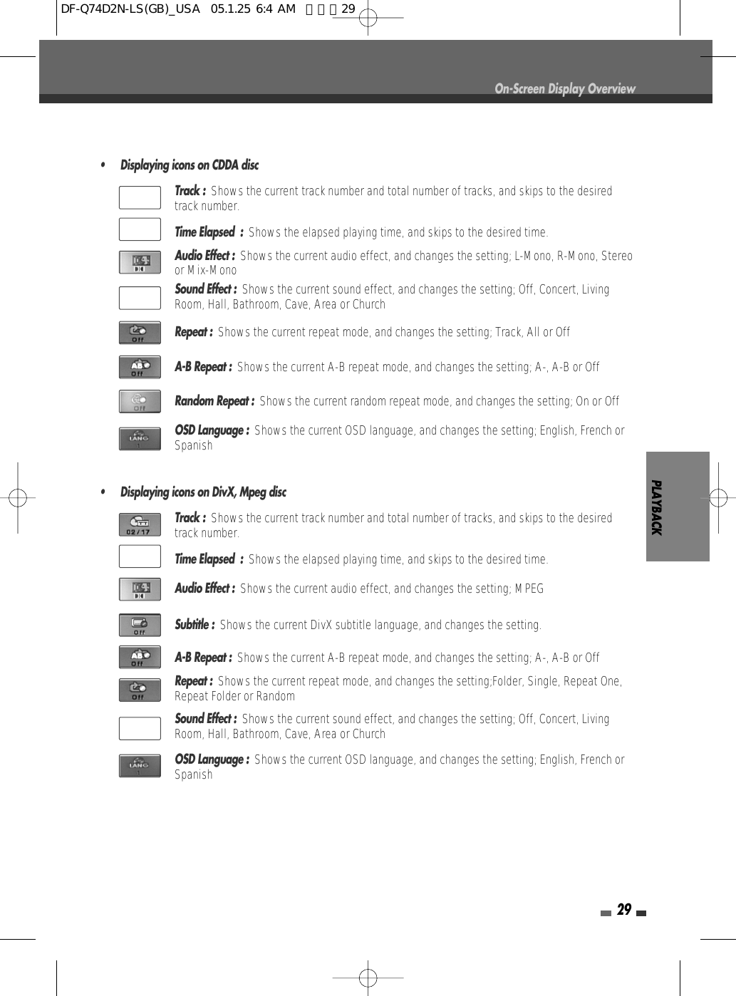 PLAYBACK29On-Screen Display Overview• Displaying icons on CDDA discTrack :  Shows the current track number and total number of tracks, and skips to the desiredtrack number.Time Elapsed  :  Shows the elapsed playing time, and skips to the desired time.Audio Effect :  Shows the current audio effect, and changes the setting; L-Mono, R-Mono, Stereoor Mix-MonoSound Effect :  Shows the current sound effect, and changes the setting; Off, Concert, LivingRoom, Hall, Bathroom, Cave, Area or ChurchRepeat :  Shows the current repeat mode, and changes the setting; Track, All or OffA-B Repeat :  Shows the current A-B repeat mode, and changes the setting; A-, A-B or OffRandom Repeat :  Shows the current random repeat mode, and changes the setting; On or OffOSD Language :  Shows the current OSD language, and changes the setting; English, French orSpanish• Displaying icons on DivX, Mpeg discTrack :  Shows the current track number and total number of tracks, and skips to the desiredtrack number.Time Elapsed  :  Shows the elapsed playing time, and skips to the desired time.Audio Effect :  Shows the current audio effect, and changes the setting; MPEGSubtitle :  Shows the current DivX subtitle language, and changes the setting.A-B Repeat :  Shows the current A-B repeat mode, and changes the setting; A-, A-B or OffRepeat :  Shows the current repeat mode, and changes the setting;Folder, Single, Repeat One,Repeat Folder or RandomSound Effect :  Shows the current sound effect, and changes the setting; Off, Concert, LivingRoom, Hall, Bathroom, Cave, Area or ChurchOSD Language :  Shows the current OSD language, and changes the setting; English, French orSpanishDF-Q74D2N-LS(GB)_USA  05.1.25 6:4 AM  페이지29