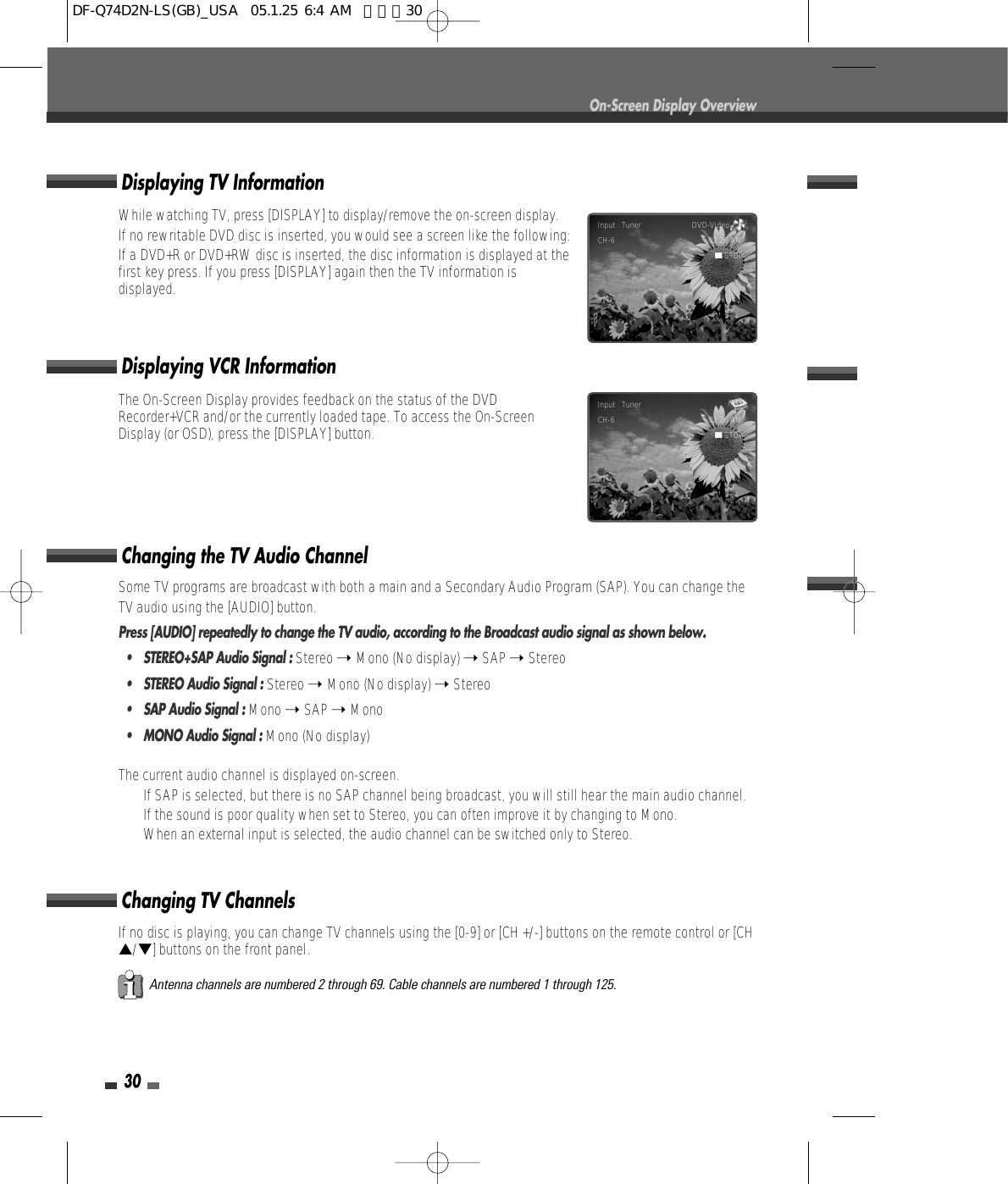 30On-Screen Display OverviewSome TV programs are broadcast with both a main and a Secondary Audio Program (SAP). You can change theTV audio using the [AUDIO] button.Press [AUDIO] repeatedly to change the TV audio, according to the Broadcast audio signal as shown below.• STEREO+SAP Audio Signal : Stereo ➝ Mono (No display) ➝ SAP ➝ Stereo•  STEREO Audio Signal : Stereo ➝ Mono (No display) ➝ Stereo•  SAP Audio Signal : Mono ➝ SAP ➝ Mono•  MONO Audio Signal : Mono (No display)The current audio channel is displayed on-screen.•  If SAP is selected, but there is no SAP channel being broadcast, you will still hear the main audio channel.•  If the sound is poor quality when set to Stereo, you can often improve it by changing to Mono.•  When an external input is selected, the audio channel can be switched only to Stereo.Changing the TV Audio ChannelChanging TV ChannelsIf no disc is playing, you can change TV channels using the [0-9] or [CH +/-] buttons on the remote control or [CH…/†] buttons on the front panel.Antenna channels are numbered 2 through 69. Cable channels are numbered 1 through 125.The On-Screen Display provides feedback on the status of the DVDRecorder+VCR and/or the currently loaded tape. To access the On-ScreenDisplay (or OSD), press the [DISPLAY] button.While watching TV, press [DISPLAY] to display/remove the on-screen display.If no rewritable DVD disc is inserted, you would see a screen like the following:If a DVD+R or DVD+RW disc is inserted, the disc information is displayed at thefirst key press. If you press [DISPLAY] again then the TV information isdisplayed.Displaying TV InformationDisplaying VCR InformationInput : Tuner                        DVD-Video      CH-6 02:26 AM■STOPInput : Tuner                               CH-6 02:26 AM■STOPDF-Q74D2N-LS(GB)_USA  05.1.25 6:4 AM  페이지30