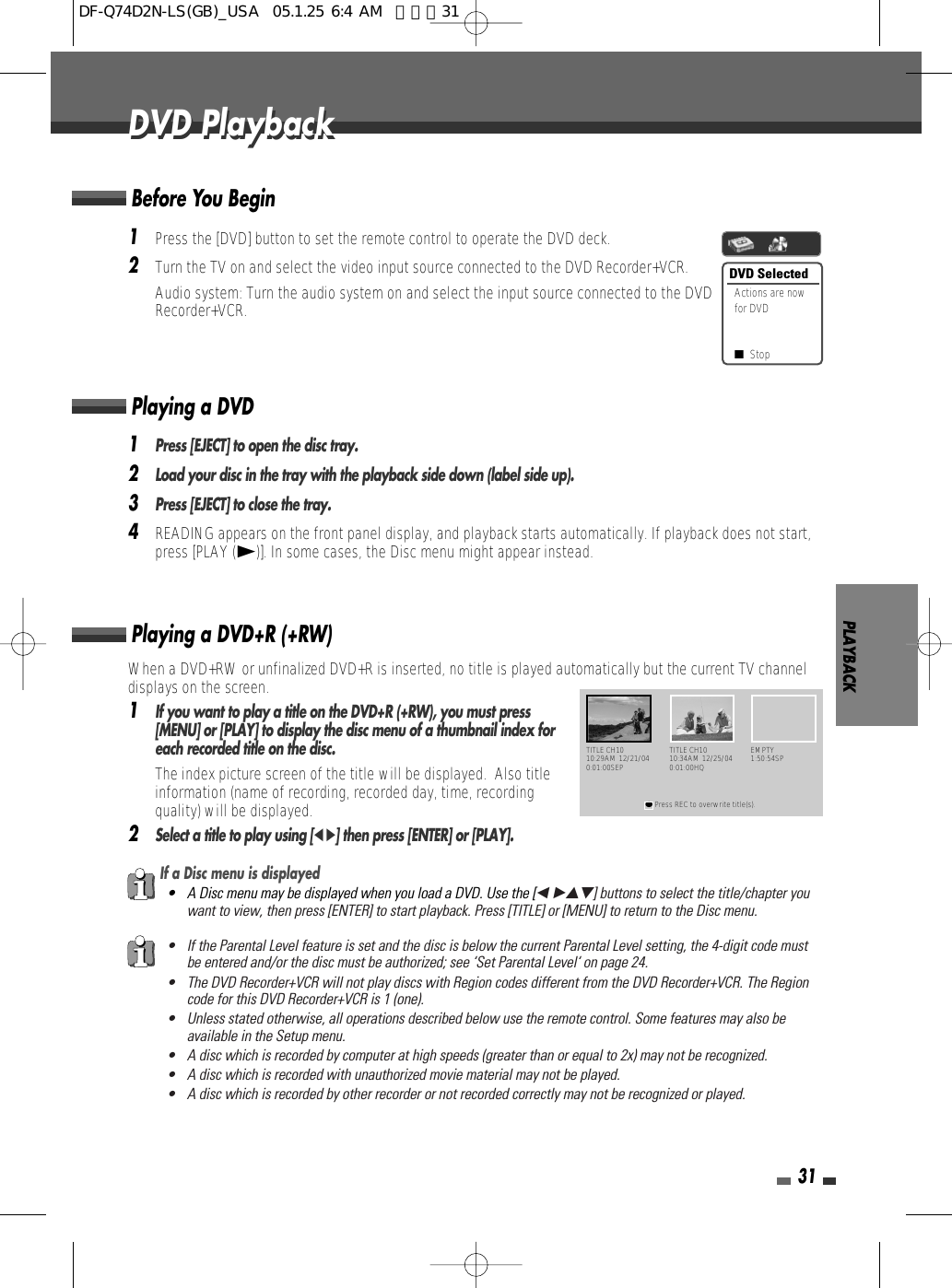 PLAYBACK31DVD PlaybackDVD Playback1Press the [DVD] button to set the remote control to operate the DVD deck.2Turn the TV on and select the video input source connected to the DVD Recorder+VCR.Audio system: Turn the audio system on and select the input source connected to the DVDRecorder+VCR.When a DVD+RW or unfinalized DVD+R is inserted, no title is played automatically but the current TV channeldisplays on the screen. 1If you want to play a title on the DVD+R (+RW), you must press[MENU] or [PLAY] to display the disc menu of a thumbnail index foreach recorded title on the disc. The index picture screen of the title will be displayed.  Also titleinformation (name of recording, recorded day, time, recordingquality) will be displayed.2Select a title to play using [œ √] then press [ENTER] or [PLAY].Playing a DVD+R (+RW) If a Disc menu is displayed• A Disc menu may be displayed when you load a DVD. Use the [œ √…†] buttons to select the title/chapter youwant to view, then press [ENTER] to start playback. Press [TITLE] or [MENU] to return to the Disc menu.• If the Parental Level feature is set and the disc is below the current Parental Level setting, the 4-digit code mustbe entered and/or the disc must be authorized; see ‘Set Parental Level‘ on page 24.• The DVD Recorder+VCR will not play discs with Region codes different from the DVD Recorder+VCR. The Regioncode for this DVD Recorder+VCR is 1 (one).• Unless stated otherwise, all operations described below use the remote control. Some features may also beavailable in the Setup menu.• A disc which is recorded by computer at high speeds (greater than or equal to 2x) may not be recognized.• A disc which is recorded with unauthorized movie material may not be played.• A disc which is recorded by other recorder or not recorded correctly may not be recognized or played.DVD SelectedActions are nowfor DVD■Stop1Press [EJECT] to open the disc tray.2Load your disc in the tray with the playback side down (label side up).3Press [EJECT] to close the tray.4READING appears on the front panel display, and playback starts automatically. If playback does not start,press [PLAY (√)]. In some cases, the Disc menu might appear instead.Playing a DVDTITLE CH1010:29AM 12/21/040:01:00SEP●Press REC to overwrite title(s).TITLE CH1010:34AM 12/25/040:01:00HQEMPTY1:50:54SPBefore You BeginDF-Q74D2N-LS(GB)_USA  05.1.25 6:4 AM  페이지31