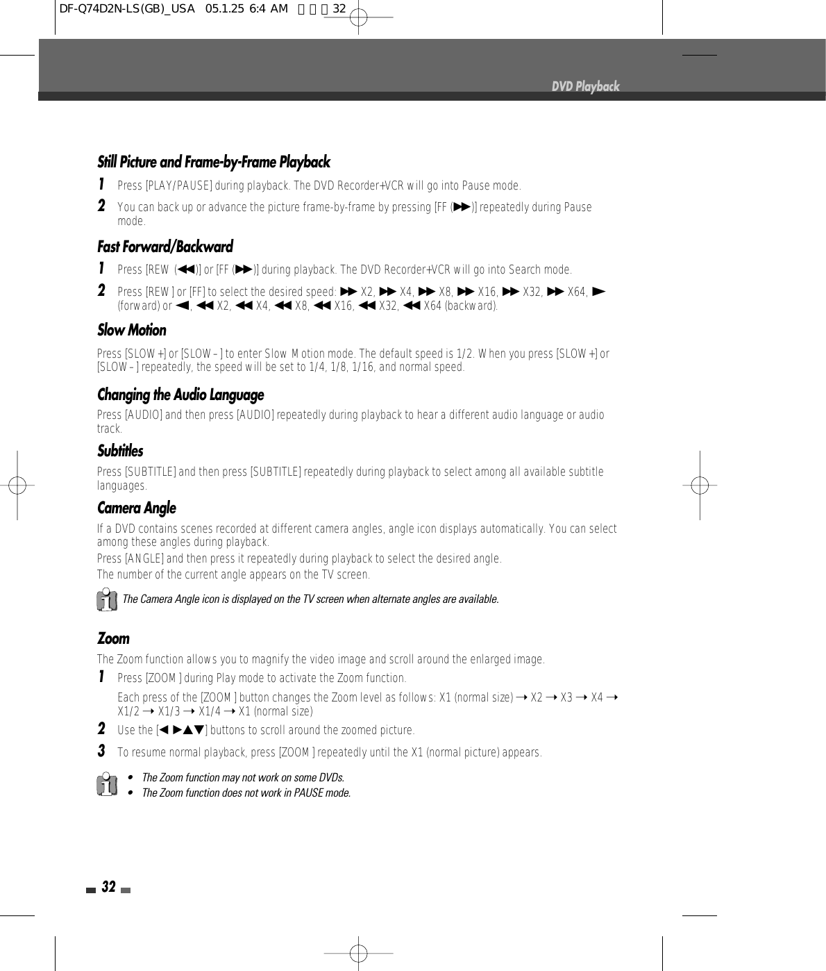 32DVD PlaybackStill Picture and Frame-by-Frame Playback1Press [PLAY/PAUSE] during playback. The DVD Recorder+VCR will go into Pause mode.2You can back up or advance the picture frame-by-frame by pressing [FF (√√ )] repeatedly during Pausemode.Fast Forward/Backward1Press [REW (œœ )] or [FF (√√ )] during playback. The DVD Recorder+VCR will go into Search mode.2Press [REW] or [FF] to select the desired speed: √√ X2, √√ X4, √√ X8, √√ X16, √√ X32, √√ X64, √(forward) or œ, œœ X2, œœ X4, œœ X8, œœ X16, œœ X32, œœ X64 (backward).Slow MotionPress [SLOW+] or [SLOW–] to enter Slow Motion mode. The default speed is 1/2. When you press [SLOW+] or[SLOW–] repeatedly, the speed will be set to 1/4, 1/8, 1/16, and normal speed. ZoomThe Zoom function allows you to magnify the video image and scroll around the enlarged image.1Press [ZOOM] during Play mode to activate the Zoom function.Each press of the [ZOOM] button changes the Zoom level as follows: X1 (normal size) ➝X2 ➝X3 ➝ X4 ➝X1/2 ➝ X1/3 ➝ X1/4 ➝X1 (normal size)2Use the [œ √…†]buttons to scroll around the zoomed picture.3To resume normal playback, press [ZOOM] repeatedly until the X1 (normal picture) appears.• The Zoom function may not work on some DVDs.• The Zoom function does not work in PAUSE mode.The Camera Angle icon is displayed on the TV screen when alternate angles are available.Changing the Audio LanguagePress [AUDIO] and then press [AUDIO]repeatedly during playback to hear a different audio language or audiotrack.SubtitlesPress [SUBTITLE] and then press [SUBTITLE]repeatedly during playback to select among all available subtitlelanguages.Camera AngleIf a DVD contains scenes recorded at different camera angles, angle icon displays automatically. You can selectamong these angles during playback.Press [ANGLE] and then press itrepeatedly during playback to select the desired angle.The number of the current angle appears on the TV screen.DF-Q74D2N-LS(GB)_USA  05.1.25 6:4 AM  페이지32