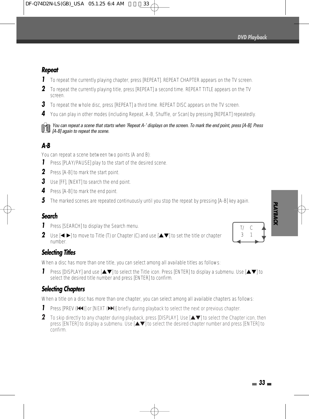 PLAYBACK33DVD PlaybackA-BYou can repeat a scene between two points (A and B):1Press [PLAY/PAUSE] play to the start of the desired scene.2Press [A-B] to mark the start point.3Use [FF], [NEXT] to search the end point.4Press [A-B] to mark the end point.5The marked scenes are repeated continuously until you stop the repeat by pressing [A-B] key again.Repeat1To repeat the currently playing chapter, press [REPEAT]. REPEAT CHAPTER appears on the TV screen.2To repeat the currently playing title, press [REPEAT] a second time. REPEAT TITLE appears on the TVscreen.3To repeat the whole disc, press [REPEAT] a third time. REPEAT DISC appears on the TV screen.4You can play in other modes (including Repeat, A-B, Shuffle, or Scan) by pressing [REPEAT] repeatedly.You can repeat a scene that starts when ‘Repeat A-‘ displays on the screen. To mark the end point, press [A-B]. Press[A-B] again to repeat the scene.Search 1Press [SEARCH] to display the Search menu.2Use [œ √]to move to Title (T) or Chapter (C) and use […†] to set the title or chapternumber.Selecting TitlesWhen a disc has more than one title, you can select among all available titles as follows:1Press [DISPLAY] and use […†] to select the Title icon. Press [ENTER] to display a submenu. Use […†] toselect the desired title number and press [ENTER] to confirm.Selecting ChaptersWhen a title on a disc has more than one chapter, you can select among all available chapters as follows:1Press [PREV (§)] or [NEXT (∞)] briefly during playback to select the next or previous chapter.2To skip directly to any chapter during playback, press [DISPLAY]. Use […†] to select the Chapter icon, thenpress [ENTER] to display a submenu. Use […†] to select the desired chapter number and press [ENTER] toconfirm.T/ C31 …†œ         √DF-Q74D2N-LS(GB)_USA  05.1.25 6:4 AM  페이지33