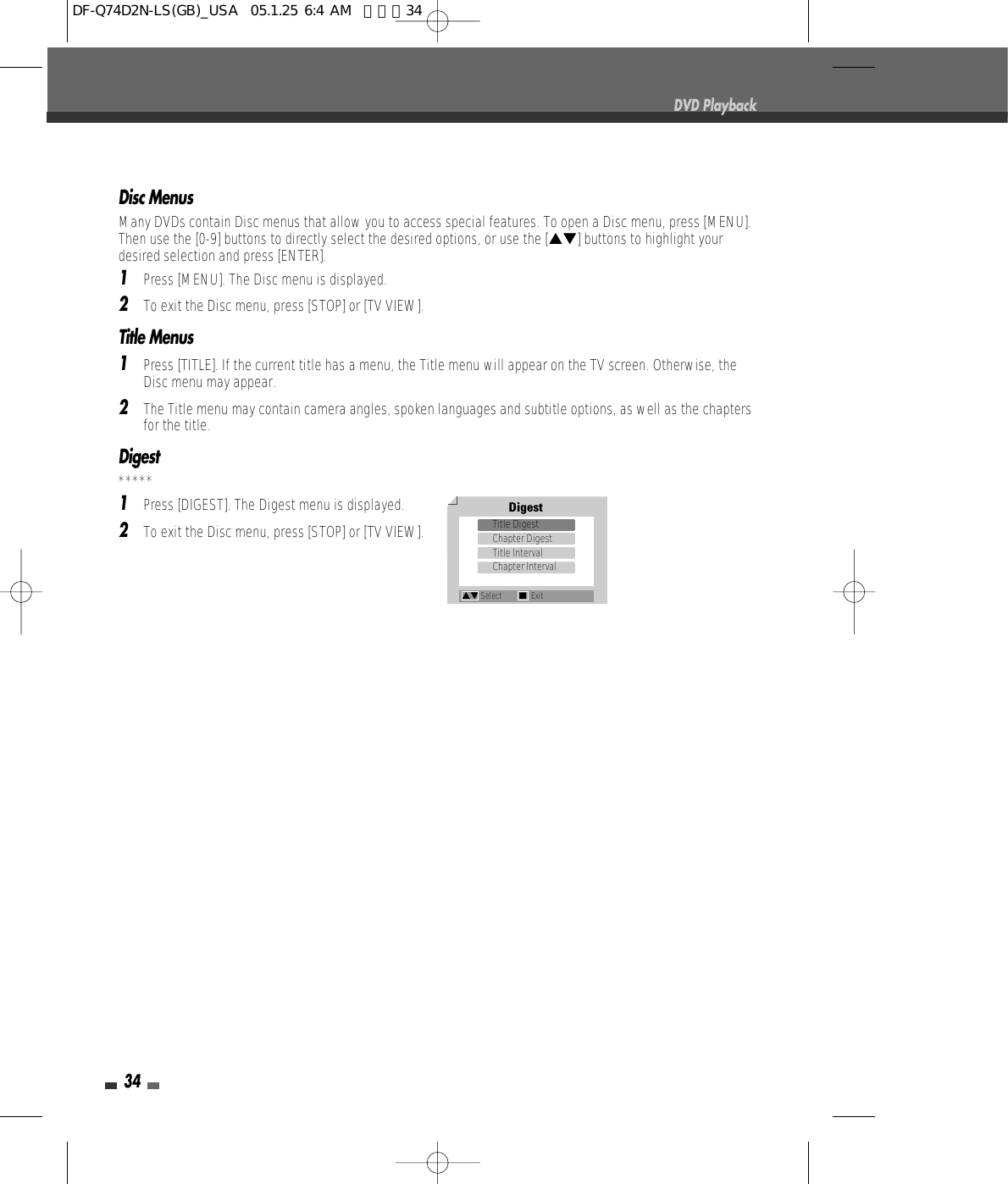 34Disc MenusMany DVDs contain Disc menus that allow you to access special features. To open a Disc menu, press [MENU].Then use the [0-9] buttons to directly select the desired options, or use the […†] buttons to highlight yourdesired selection and press [ENTER].1Press [MENU]. The Disc menu is displayed.2To exit the Disc menu, press [STOP] or [TV VIEW].Title Menus1Press [TITLE]. If the current title has a menu, the Title menu will appear on the TV screen. Otherwise, theDisc menu may appear.2The Title menu may contain camera angles, spoken languages and subtitle options, as well as the chaptersfor the title.Digest*****1Press [DIGEST]. The Digest menu is displayed.2To exit the Disc menu, press [STOP] or [TV VIEW].DVD PlaybackDigestTitle DigestChapter DigestTitle IntervalChapter Interval…† Select ■ExitDF-Q74D2N-LS(GB)_USA  05.1.25 6:4 AM  페이지34