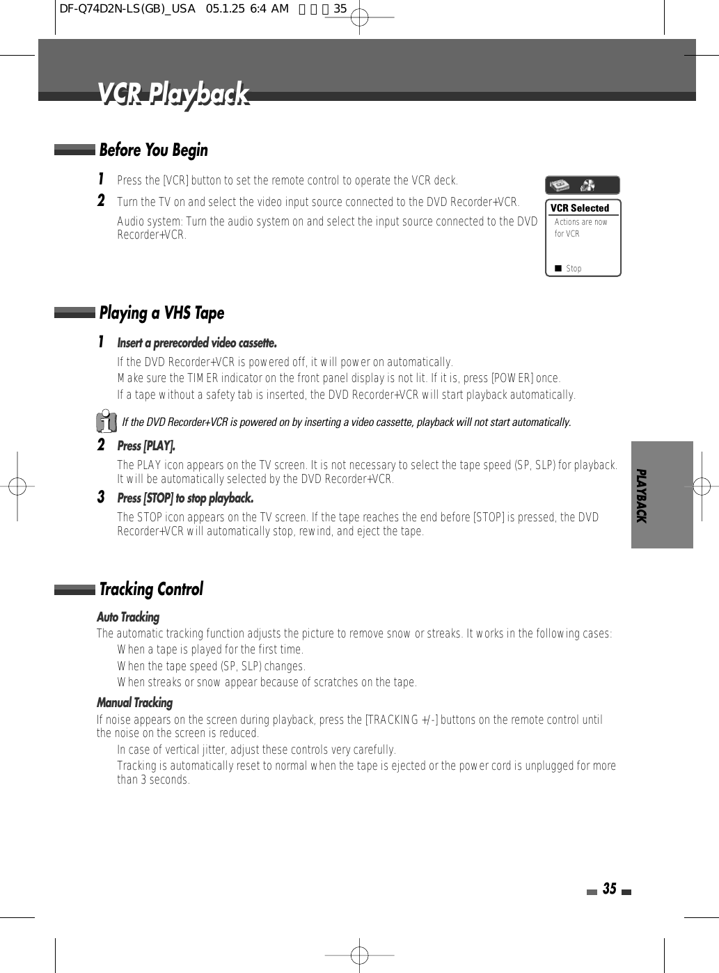 PLAYBACK351Press the [VCR] button to set the remote control to operate the VCR deck.2Turn the TV on and select the video input source connected to the DVD Recorder+VCR.Audio system: Turn the audio system on and select the input source connected to the DVDRecorder+VCR.Before You Begin1Insert a prerecorded video cassette.If the DVD Recorder+VCR is powered off, it will power on automatically.Make sure the TIMER indicator on the front panel display is not lit. If it is, press [POWER] once.If a tape without a safety tab is inserted, the DVD Recorder+VCR will start playback automatically.2Press [PLAY].The PLAY icon appears on the TV screen. It is not necessary to select the tape speed (SP, SLP) for playback.It will be automatically selected by the DVD Recorder+VCR.3Press [STOP] to stop playback.The STOP icon appears on the TV screen. If the tape reaches the end before [STOP] is pressed, the DVDRecorder+VCR will automatically stop, rewind, and eject the tape.Playing a VHS TapeAuto TrackingThe automatic tracking function adjusts the picture to remove snow or streaks. It works in the following cases:• When a tape is played for the first time.• When the tape speed (SP, SLP) changes.• When streaks or snow appear because of scratches on the tape.Manual TrackingIf noise appears on the screen during playback, press the [TRACKING +/-] buttons on the remote control untilthe noise on the screen is reduced.• In case of vertical jitter, adjust these controls very carefully.• Tracking is automatically reset to normal when the tape is ejected or the power cord is unplugged for morethan 3 seconds.Tracking ControlIf the DVD Recorder+VCR is powered on by inserting a video cassette, playback will not start automatically.VCR PlaybackVCR PlaybackVCR SelectedActions are nowfor VCR■StopDF-Q74D2N-LS(GB)_USA  05.1.25 6:4 AM  페이지35