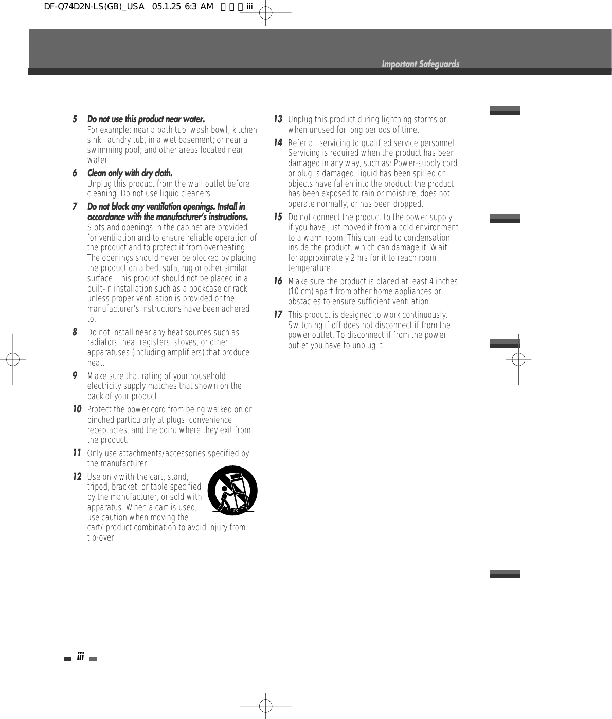 iii5 Do not use this product near water.For example: near a bath tub, wash bowl, kitchensink, laundry tub, in a wet basement; or near aswimming pool; and other areas located nearwater.6 Clean only with dry cloth.Unplug this product from the wall outlet beforecleaning. Do not use liquid cleaners.7 Do not block any ventilation openings. Install inaccordance with the manufacturer’s instructions. Slots and openings in the cabinet are providedfor ventilation and to ensure reliable operation ofthe product and to protect it from overheating.The openings should never be blocked by placingthe product on a bed, sofa, rug or other similarsurface. This product should not be placed in abuilt-in installation such as a bookcase or rackunless proper ventilation is provided or themanufacturer’s instructions have been adheredto.8Do not install near any heat sources such asradiators, heat registers, stoves, or otherapparatuses (including amplifiers) that produceheat.9Make sure that rating of your householdelectricity supply matches that shown on theback of your product.10Protect the power cord from being walked on orpinched particularly at plugs, conveniencereceptacles, and the point where they exit fromthe product.11Only use attachments/accessories specified bythe manufacturer.12Use only with the cart, stand,tripod, bracket, or table specifiedby the manufacturer, or sold withapparatus. When a cart is used,use caution when moving thecart/ product combination to avoid injury fromtip-over.13Unplug this product during lightning storms orwhen unused for long periods of time.14Refer all servicing to qualified service personnel.Servicing is required when the product has beendamaged in any way, such as: Power-supply cordor plug is damaged; liquid has been spilled orobjects have fallen into the product; the producthas been exposed to rain or moisture, does notoperate normally, or has been dropped.15Do not connect the product to the power supplyif you have just moved it from a cold environmentto a warm room. This can lead to condensationinside the product, which can damage it. Waitfor approximately 2 hrs for it to reach roomtemperature.16Make sure the product is placed at least 4 inches(10 cm) apart from other home appliances orobstacles to ensure sufficient ventilation.17This product is designed to work continuously.Switching if off does not disconnect if from thepower outlet. To disconnect if from the poweroutlet you have to unplug it.Important SafeguardsDF-Q74D2N-LS(GB)_USA  05.1.25 6:3 AM  페이지iii