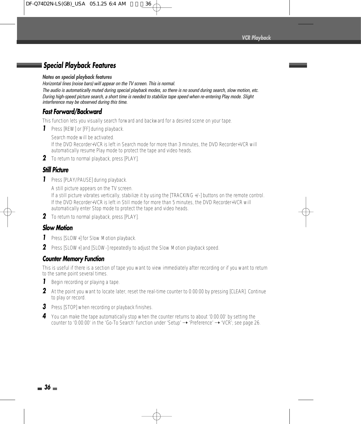 36Notes on special playback featuresHorizontal lines (noise bars) will appear on the TV screen. This is normal.The audio is automatically muted during special playback modes, so there is no sound during search, slow motion, etc.During high-speed picture search, a short time is needed to stabilize tape speed when re-entering Play mode. Slightinterference may be observed during this time.Fast Forward/BackwardThis function lets you visually search forward and backward for a desired scene on your tape.1Press [REW] or [FF] during playback.Search mode will be activated.If the DVD Recorder+VCR is left in Search mode for more than 3 minutes, the DVD Recorder+VCR willautomatically resume Play mode to protect the tape and video heads.2To return to normal playback, press [PLAY].Still Picture1Press [PLAY/PAUSE] during playback.A still picture appears on the TV screen.If a still picture vibrates vertically, stabilize it by using the [TRACKING +/-] buttons on the remote control.If the DVD Recorder+VCR is left in Still mode for more than 5 minutes, the DVD Recorder+VCR willautomatically enter Stop mode to protect the tape and video heads.2To return to normal playback, press [PLAY].Slow Motion1Press [SLOW+] for Slow Motion playback. 2Press [SLOW+] and [SLOW-] repeatedly to adjust the Slow Motion playback speed.Counter Memory FunctionThis is useful if there is a section of tape you want to view immediately after recording or if you want to returnto the same point several times.1Begin recording or playing a tape.2At the point you want to locate later, reset the real-time counter to 0:00:00 by pressing [CLEAR]. Continueto play or record.3Press [STOP] when recording or playback finishes.4You can make the tape automatically stop when the counter returns to about ‘0:00:00‘ by setting thecounter to ‘0:00:00‘ in the ‘Go-To Search‘ function under ‘Setup’ ➝‘Preference’ ➝‘VCR’; see page 26.Special Playback FeaturesVCR PlaybackDF-Q74D2N-LS(GB)_USA  05.1.25 6:4 AM  페이지36