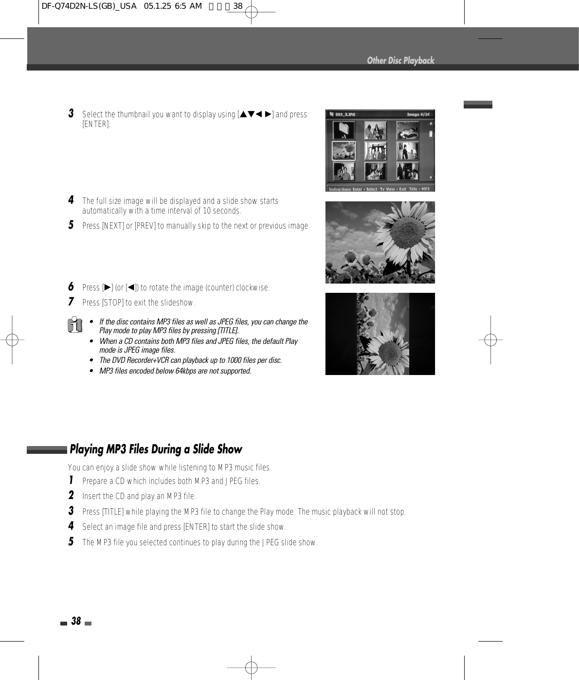 38Other Disc Playback3Select the thumbnail you want to display using […†œ √] and press[ENTER]. 4The full size image will be displayed and a slide show startsautomatically with a time interval of 10 seconds.5Press [NEXT] or [PREV] to manually skip to the next or previous image.6Press [√] (or [œ]) to rotate the image (counter) clockwise.7Press [STOP] to exit the slideshow.• If the disc contains MP3 files as well as JPEG files, you can change thePlay mode to play MP3 files by pressing [TITLE]. • When a CD contains both MP3 files and JPEG files, the default Playmode is JPEG image files.• The DVD Recorder+VCR can playback up to 1000 files per disc.• MP3 files encoded below 64kbps are not supported.You can enjoy a slide show while listening to MP3 music files. 1Prepare a CD which includes both MP3 and JPEG files.2Insert the CD and play an MP3 file. 3Press [TITLE] while playing the MP3 file to change the Play mode. The music playback will not stop.4Select an image file and press [ENTER] to start the slide show.5The MP3 file you selected continues to play during the JPEG slide show.Playing MP3 Files During a Slide ShowDF-Q74D2N-LS(GB)_USA  05.1.25 6:5 AM  페이지38