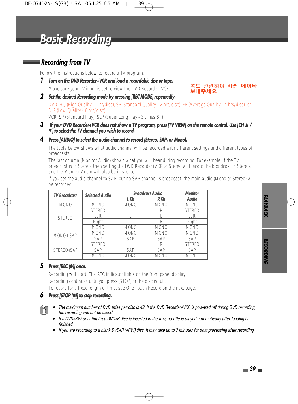PLAYBACK RECORDING39Follow the instructions below to record a TV program.1Turn on the DVD Recorder+VCR and load a recordable disc or tape.Make sure your TV input is set to view the DVD Recorder+VCR.2Set the desired Recording mode by pressing [REC MODE] repeatedly.DVD: HQ (High Quality - 1 hr/disc), SP (Standard Quality - 2 hrs/disc), EP (Average Quality - 4 hrs/disc), orSLP (Low Quality - 6 hrs/disc). VCR: SP (Standard Play), SLP (Super Long Play - 3 times SP)3If your DVD Recorder+VCR does not show a TV program, press [TV VIEW] on the remote control. Use [CH …/†] to select the TV channel you wish to record.4Press [AUDIO] to select the audio channel to record (Stereo, SAP, or Mono).The table below shows what audio channel will be recorded with different settings and different types ofbroadcasts.The last column (Monitor Audio) shows what you will hear during recording. For example, if the TVbroadcast is in Stereo, then setting the DVD Recorder+VCR to Stereo will record the broadcast in Stereo,and the Monitor Audio will also be in Stereo.•  If you set the audio channel to SAP, but no SAP channel is broadcast, the main audio (Mono or Stereo) willbe recorded.5Press [REC (●)] once.Recording will start. The REC indicator lights on the front panel display.Recording continues until you press [STOP] or the disc is full.To record for a fixed length of time, see One Touch Record on the next page.6Press [STOP (■)] to stop recording.Recording from TVBasic RecordingBasic Recording• The maximum number of DVD titles per disc is 49. If the DVD Recorder+VCR is powered off during DVD recording,the recording will not be saved.• If a DVD+RW or unfinalized DVD+R disc is inserted in the tray, no title is played automatically after loading isfinished. • If you are recording to a blank DVD+R (+RW) disc, it may take up to 7 minutes for post processing after recording. Broadcast Audio MonitorL Ch R Ch AudioMONO MONO MONO MONO MONOSTEREO L R STEREOLeft L L LeftRight L R RightMONO MONO MONO MONOMONO MONO MONO MONOSAP SAP SAP SAPSTEREO L R STEREOSTEREO+SAP SAP SAP SAP SAPMONO MONO MONO MONOTV BroadcastSTEREOMONO+ SAPSelected AudioDF-Q74D2N-LS(GB)_USA  05.1.25 6:5 AM  페이지39