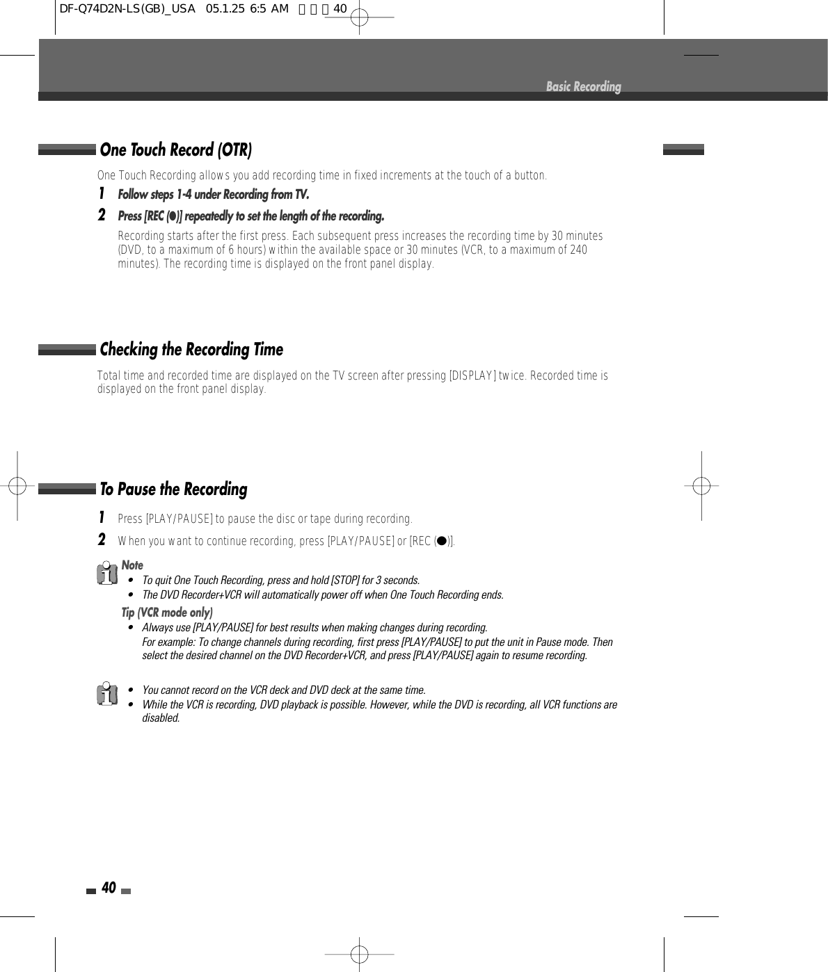 40Total time and recorded time are displayed on the TV screen after pressing [DISPLAY] twice. Recorded time isdisplayed on the front panel display.Checking the Recording Time1Press [PLAY/PAUSE] to pause the disc or tape during recording.2When you want to continue recording, press [PLAY/PAUSE] or [REC (●)].To Pause the RecordingBasic RecordingNote• To quit One Touch Recording, press and hold [STOP] for 3 seconds.• The DVD Recorder+VCR will automatically power off when One Touch Recording ends.Tip (VCR mode only)• Always use [PLAY/PAUSE] for best results when making changes during recording.For example: To change channels during recording, first press [PLAY/PAUSE] to put the unit in Pause mode. Thenselect the desired channel on the DVD Recorder+VCR, and press [PLAY/PAUSE] again to resume recording.• You cannot record on the VCR deck and DVD deck at the same time. • While the VCR is recording, DVD playback is possible. However, while the DVD is recording, all VCR functions aredisabled.One Touch Recording allows you add recording time in fixed increments at the touch of a button.1Follow steps 1-4 under Recording from TV.2Press [REC (●)] repeatedly to set the length of the recording.Recording starts after the first press. Each subsequent press increases the recording time by 30 minutes(DVD, to a maximum of 6 hours) within the available space or 30 minutes (VCR, to a maximum of 240minutes). The recording time is displayed on the front panel display.One Touch Record (OTR)DF-Q74D2N-LS(GB)_USA  05.1.25 6:5 AM  페이지40