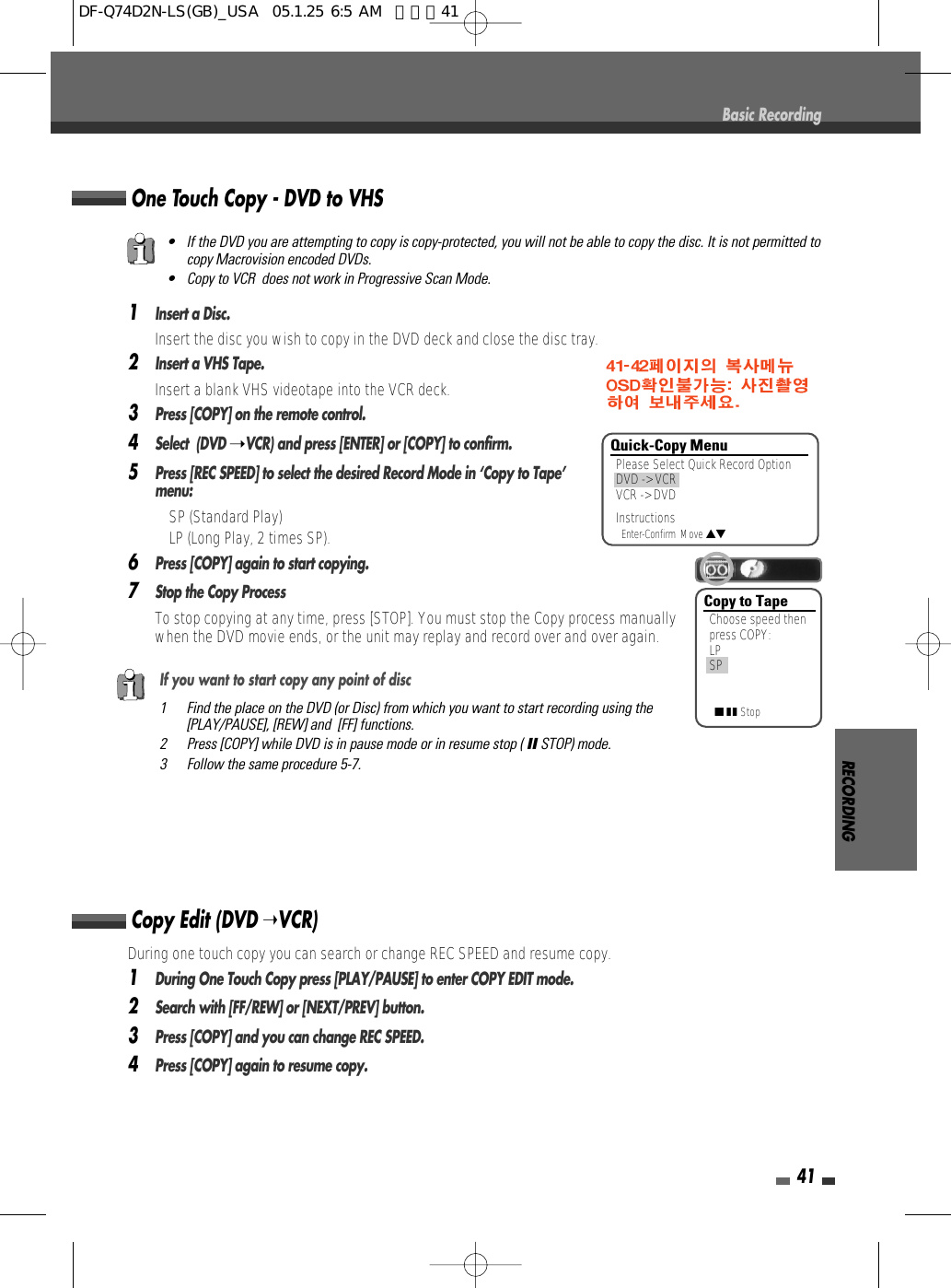 RECORDING41Basic Recording1Insert a Disc.Insert the disc you wish to copy in the DVD deck and close the disc tray.2Insert a VHS Tape.Insert a blank VHS videotape into the VCR deck.3Press [COPY] on the remote control.4Select  (DVD ➝VCR) and press [ENTER] or [COPY] to confirm.5Press [REC SPEED] to select the desired Record Mode in ‘Copy to Tape’menu:  • SP (Standard Play)• LP (Long Play, 2 times SP).6Press [COPY] again to start copying.7Stop the Copy Process To stop copying at any time, press [STOP]. You must stop the Copy process manuallywhen the DVD movie ends, or the unit may replay and record over and over again.One Touch Copy - DVD to VHS•  If the DVD you are attempting to copy is copy-protected, you will not be able to copy the disc. It is not permitted tocopy Macrovision encoded DVDs. •  Copy to VCR  does not work in Progressive Scan Mode.If you want to start copy any point of disc1 Find the place on the DVD (or Disc) from which you want to start recording using the[PLAY/PAUSE], [REW] and  [FF] functions.2 Press [COPY] while DVD is in pause mode or in resume stop ( »STOP) mode.3 Follow the same procedure 5-7.During one touch copy you can search or change REC SPEED and resume copy.1During One Touch Copy press [PLAY/PAUSE] to enter COPY EDIT mode.  2Search with [FF/REW] or [NEXT/PREV] button.3Press [COPY] and you can change REC SPEED.4Press [COPY] again to resume copy.Copy Edit (DVD ➝VCR) Copy to TapeChoose speed thenpress COPY:LPSP■■ ■StopQuick-Copy MenuPlease Select Quick Record OptionDVD -&gt; VCRVCR -&gt; DVDInstructionsEnter-Confirm  Move …†DF-Q74D2N-LS(GB)_USA  05.1.25 6:5 AM  페이지41