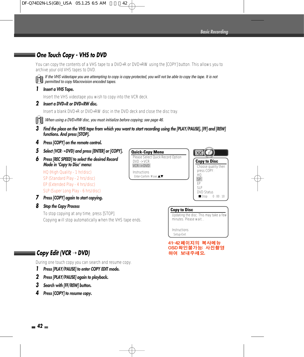 42Basic RecordingYou can copy the contents of a VHS tape to a DVD+R or DVD+RW using the [COPY] button. This allows you toarchive your old VHS tapes to DVD.1Insert a VHS Tape.Insert the VHS videotape you wish to copy into the VCR deck.2Insert a DVD+R or DVD+RW disc.Insert a blank DVD+R or DVD+RW disc in the DVD deck and close the disc tray.3Find the place on the VHS tape from which you want to start recording using the [PLAY/PAUSE], [FF] and [REW]functions. And press [STOP].4Press [COPY] on the remote control.5Select (VCR➝DVD) and press [ENTER] or [COPY].6Press [REC SPEED] to select the desired RecordMode in ‘Copy to Disc’ menu:  • HQ (High Quality - 1 hr/disc)• SP (Standard Play - 2 hrs/disc)• EP (Extended Play - 4 hrs/disc)• SLP (Super Long Play - 6 hrs/disc)7Press [COPY] again to start copying.8Stop the Copy ProcessTo stop copying at any time, press [STOP].Copying will stop automatically when the VHS tape ends.One Touch Copy - VHS to DVDIf the VHS videotape you are attempting to copy is copy-protected, you will not be able to copy the tape. It is notpermitted to copy Macrovision encoded tapes.When using a DVD+RW disc, you must initialize before copying; see page 46.Copy to DiscChoose quality thenpress COPY:HQSPEPSLPDVD Status■Stop       0 : 00 : 10Copy to DiscUpdating the disc. This may take a fewminutes. Please wait...InstructionsSetup-ExitDuring one touch copy you can search and resume copy.1Press [PLAY/PAUSE] to enter COPY EDIT mode.  2Press [PLAY/PAUSE] again to playback.3Search with [FF/REW] button.4Press [COPY] to resume copy.Copy Edit (VCR ➝ DVD) Quick-Copy MenuPlease Select Quick Record OptionDVD -&gt; VCRVCR -&gt; DVDInstructionsEnter-Confirm  Move …†DF-Q74D2N-LS(GB)_USA  05.1.25 6:5 AM  페이지42