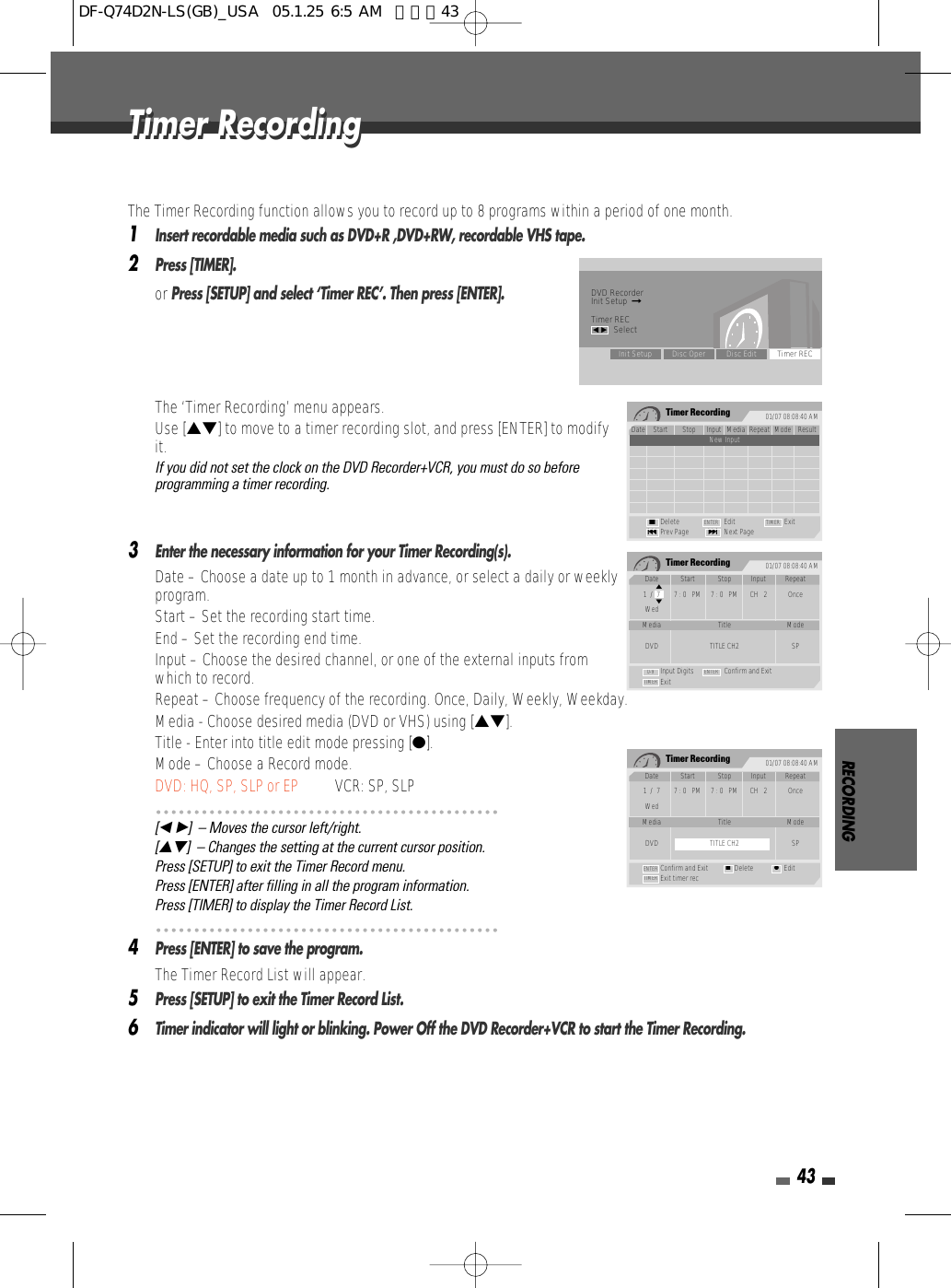 RECORDING43The Timer Recording function allows you to record up to 8 programs within a period of one month.1Insert recordable media such as DVD+R ,DVD+RW, recordable VHS tape.2Press [TIMER].or Press [SETUP] and select ‘Timer REC’. Then press [ENTER]. The ‘Timer Recording’ menu appears.Use […†] to move to a timer recording slot, and press [ENTER] to modifyit.If you did not set the clock on the DVD Recorder+VCR, you must do so beforeprogramming a timer recording.3Enter the necessary information for your Timer Recording(s).• Date – Choose a date up to 1 month in advance, or select a daily or weeklyprogram.• Start – Set the recording start time.• End – Set the recording end time.• Input – Choose the desired channel, or one of the external inputs fromwhich to record.• Repeat – Choose frequency of the recording. Once, Daily, Weekly, Weekday.• Media - Choose desired media (DVD or VHS) using […†].• Title - Enter into title edit mode pressing [●].• Mode – Choose a Record mode.DVD: HQ, SP, SLP or EP VCR: SP, SLP[œ √]  – Moves the cursor left/right.[…†]  – Changes the setting at the current cursor position.Press [SETUP] to exit the Timer Record menu.Press [ENTER] after filling in all the program information.Press [TIMER] to display the Timer Record List.4Press [ENTER] to save the program.The Timer Record List will appear.5Press [SETUP] to exit the Timer Record List.6Timer indicator will light or blinking. Power Off the DVD Recorder+VCR to start the Timer Recording.Timer RecordingTimer RecordingTimer Recording 01/07 08:08:40 AMDate Start Stop Input Media Repeat Mode Result1/1 1:00AM 2:00AM CH2 DVD Once SP OverdusNew InputDelete Edit ExitPrev Page Next Page§■∞ENTER TIMERTimer Recording 01/07 08:08:40 AMInput Digits Confirm and ExitExitTIMER0-9 ENTERDate Start Stop Input Repeat1  /  7 7 : 0   PM 7 : 0   PM CH   2 OnceWedMedia Title ModeDVD TITLE CH2 SP…†Timer Recording 01/07 08:08:40 AMConfirm and Exit Delete EditExit timer recTIMERENTER ■ ●Date Start Stop Input Repeat1  /  7 7 : 0   PM 7 : 0   PM CH   2 OnceWedMedia Title ModeDVD TITLE CH2 SPDVD RecorderInit Setup  ➞Timer RECœ √SelectInit Setup Disc Oper Disc Edit Timer RECDF-Q74D2N-LS(GB)_USA  05.1.25 6:5 AM  페이지43