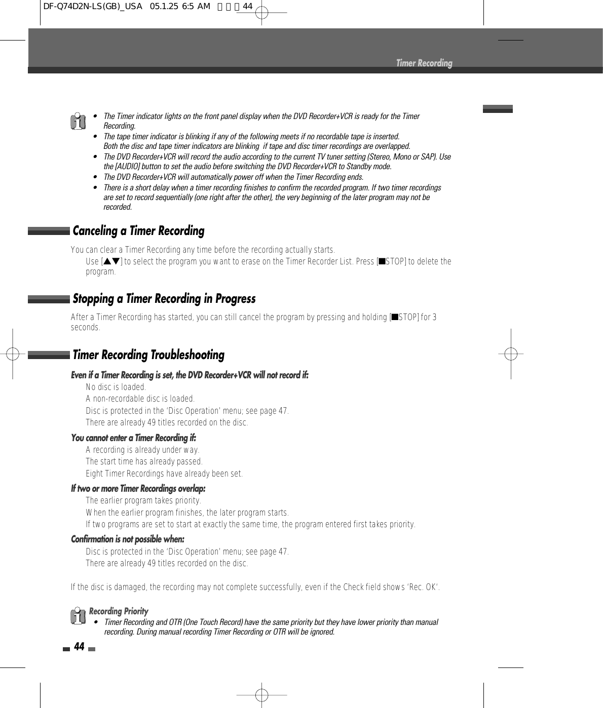 44Timer RecordingEven if a Timer Recording is set, the DVD Recorder+VCR will not record if:•  No disc is loaded.•  A non-recordable disc is loaded.•  Disc is protected in the ‘Disc Operation’ menu; see page 47.•  There are already 49 titles recorded on the disc.You cannot enter a Timer Recording if:•  A recording is already under way.•  The start time has already passed.•  Eight Timer Recordings have already been set.If two or more Timer Recordings overlap:•  The earlier program takes priority.•  When the earlier program finishes, the later program starts.•  If two programs are set to start at exactly the same time, the program entered first takes priority.Confirmation is not possible when:•  Disc is protected in the ‘Disc Operation’ menu; see page 47.•  There are already 49 titles recorded on the disc.If the disc is damaged, the recording may not complete successfully, even if the Check field shows ‘Rec. OK‘.Timer Recording TroubleshootingYou can clear a Timer Recording any time before the recording actually starts.• Use […†] to select the program you want to erase on the Timer Recorder List. Press [■STOP] to delete theprogram.Canceling a Timer RecordingAfter a Timer Recording has started, you can still cancel the program by pressing and holding [■STOP] for 3seconds.Stopping a Timer Recording in ProgressRecording Priority• Timer Recording and OTR (One Touch Record) have the same priority but they have lower priority than manualrecording. During manual recording Timer Recording or OTR will be ignored.• The Timer indicator lights on the front panel display when the DVD Recorder+VCR is ready for the TimerRecording.• The tape timer indicator is blinking if any of the following meets if no recordable tape is inserted.Both the disc and tape timer indicators are blinking  if tape and disc timer recordings are overlapped.• The DVD Recorder+VCR will record the audio according to the current TV tuner setting (Stereo, Mono or SAP). Usethe [AUDIO] button to set the audio before switching the DVD Recorder+VCR to Standby mode.• The DVD Recorder+VCR will automatically power off when the Timer Recording ends.• There is a short delay when a timer recording finishes to confirm the recorded program. If two timer recordingsare set to record sequentially (one right after the other), the very beginning of the later program may not berecorded.DF-Q74D2N-LS(GB)_USA  05.1.25 6:5 AM  페이지44