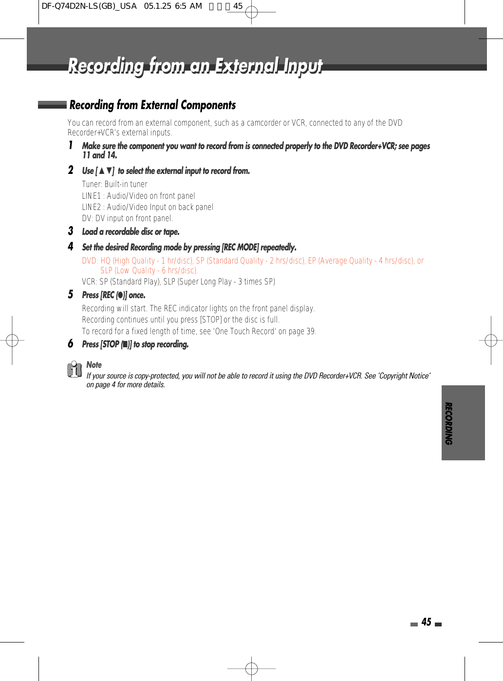 RECORDING45You can record from an external component, such as a camcorder or VCR, connected to any of the DVDRecorder+VCR’s external inputs.1Make sure the component you want to record from is connected properly to the DVD Recorder+VCR; see pages11 and 14.2Use [ …†]  to select the external input to record from.• Tuner: Built-in tuner• LINE1 : Audio/Video on front panel• LINE2 : Audio/Video Input on back panel • DV: DV input on front panel.3Load a recordable disc or tape.4Set the desired Recording mode by pressing [REC MODE] repeatedly.DVD: HQ (High Quality - 1 hr/disc), SP (Standard Quality - 2 hrs/disc), EP (Average Quality - 4 hrs/disc), orSLP (Low Quality - 6 hrs/disc).VCR: SP (Standard Play), SLP (Super Long Play - 3 times SP)5Press [REC (●)] once.Recording will start. The REC indicator lights on the front panel display.Recording continues until you press [STOP] or the disc is full.To record for a fixed length of time, see ‘One Touch Record‘ on page 39.6Press [STOP (■)] to stop recording.Recording from External ComponentsNoteIf your source is copy-protected, you will not be able to record it using the DVD Recorder+VCR. See ‘Copyright Notice‘on page 4 for more details.Recording from an External InputRecording from an External InputDF-Q74D2N-LS(GB)_USA  05.1.25 6:5 AM  페이지45