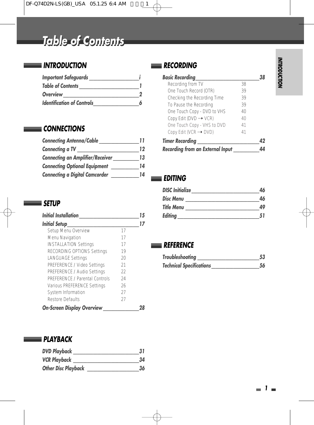 INTRODUCTION1Important Safeguards _________________________iTable of Contents ______________________________1Overview ______________________________________2Identification of Controls_______________________6INTRODUCTIONConnecting Antenna/Cable ____________________11Connecting a TV _______________________________12Connecting an Amplifier/Receiver _____________13Connecting Optional Equipment   ______________14Connecting a Digital Camcorder  ______________14CONNECTIONSInitial Installation ______________________________15Initial Setup____________________________________17Setup Menu Overview 17Menu Navigation 17INSTALLATION Settings 17RECORDING OPTIONS Settings 19LANGUAGE Settings 20PREFERENCE / Video Settings 21PREFERENCE / Audio Settings 22PREFERENCE / Parental Controls 24Various PREFERENCE Settings  26System Information  27Restore Defaults 27On-Screen Display Overview __________________28SETUPDVD Playback _________________________________31VCR Playback  _________________________________34Other Disc Playback  __________________________36PLAYBACKBasic Recording________________________________38Recording from TV 38One Touch Record (OTR) 39Checking the Recording Time 39To Pause the Recording 39One Touch Copy - DVD to VHS 40Copy Edit (DVD ➝ VCR) 40One Touch Copy - VHS to DVD 41Copy Edit (VCR ➝ DVD) 41Timer Recording _______________________________42Recording from an External Input _____________44RECORDINGDISC Initialize __________________________________46Disc Menu _____________________________________46Title Menu _____________________________________49Editing _________________________________________51EDITINGTroubleshooting _______________________________53Technical Specifications ________________________56REFERENCETable of ContentsTable of ContentsDF-Q74D2N-LS(GB)_USA  05.1.25 6:4 AM  페이지1