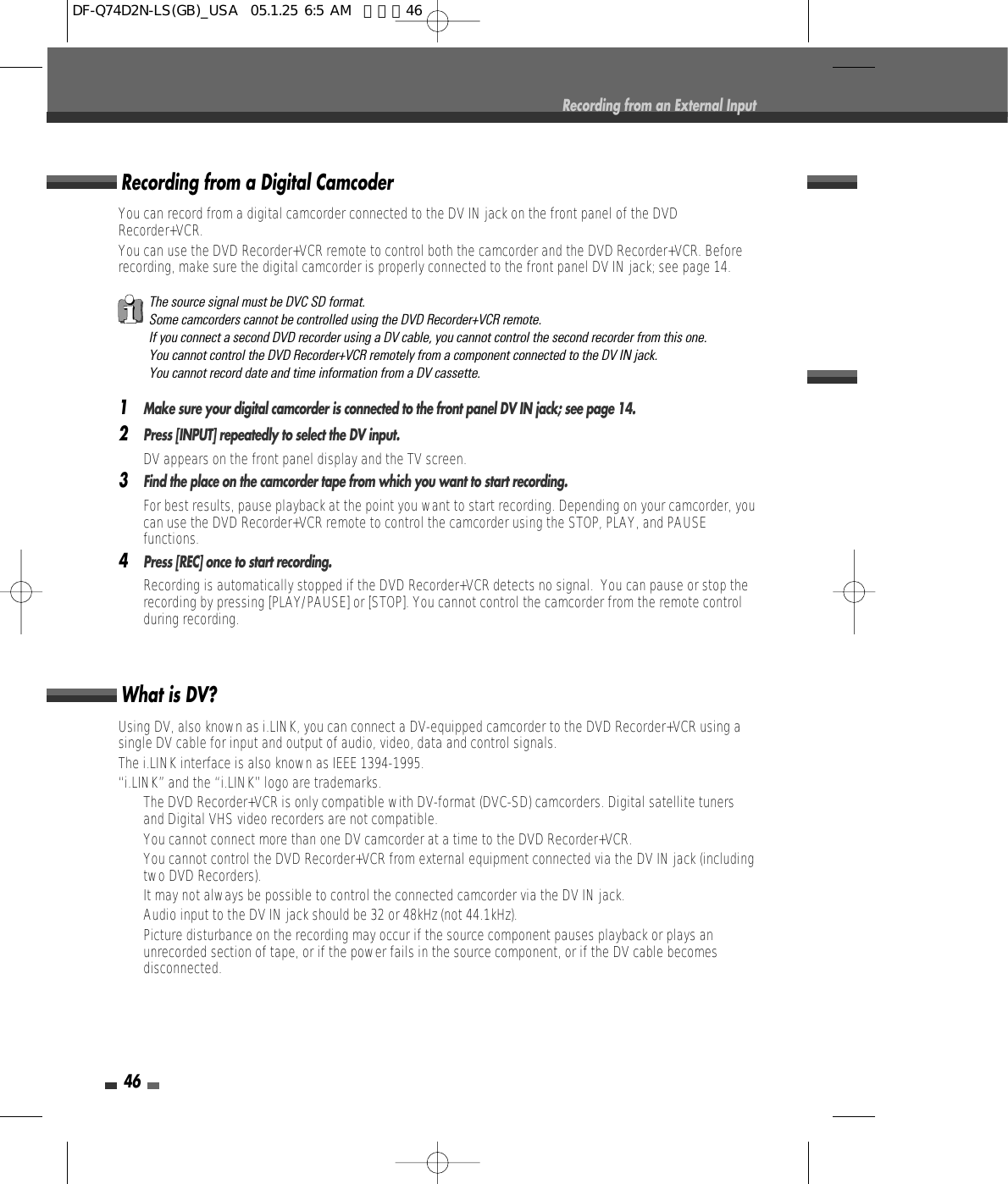 46Recording from an External InputUsing DV, also known as i.LINK, you can connect a DV-equipped camcorder to the DVD Recorder+VCR using asingle DV cable for input and output of audio, video, data and control signals.The i.LINK interface is also known as IEEE 1394-1995.“i.LINK” and the “i.LINK” logo are trademarks.• The DVD Recorder+VCR is only compatible with DV-format (DVC-SD) camcorders. Digital satellite tunersand Digital VHS video recorders are not compatible.• You cannot connect more than one DV camcorder at a time to the DVD Recorder+VCR.• You cannot control the DVD Recorder+VCR from external equipment connected via the DV IN jack (includingtwo DVD Recorders).• It may not always be possible to control the connected camcorder via the DV IN jack.• Audio input to the DV IN jack should be 32 or 48kHz (not 44.1kHz).• Picture disturbance on the recording may occur if the source component pauses playback or plays anunrecorded section of tape, or if the power fails in the source component, or if the DV cable becomesdisconnected.What is DV?You can record from a digital camcorder connected to the DV IN jack on the front panel of the DVDRecorder+VCR.You can use the DVD Recorder+VCR remote to control both the camcorder and the DVD Recorder+VCR. Beforerecording, make sure the digital camcorder is properly connected to the front panel DV IN jack; see page 14.  1Make sure your digital camcorder is connected to the front panel DV IN jack; see page 14.2Press [INPUT] repeatedly to select the DV input.DV appears on the front panel display and the TV screen.3Find the place on the camcorder tape from which you want to start recording. For best results, pause playback at the point you want to start recording. Depending on your camcorder, youcan use the DVD Recorder+VCR remote to control the camcorder using the STOP, PLAY, and PAUSEfunctions.4Press [REC] once to start recording.Recording is automatically stopped if the DVD Recorder+VCR detects no signal.  You can pause or stop therecording by pressing [PLAY/PAUSE] or [STOP]. You cannot control the camcorder from the remote controlduring recording.Recording from a Digital CamcoderThe source signal must be DVC SD format.Some camcorders cannot be controlled using the DVD Recorder+VCR remote.If you connect a second DVD recorder using a DV cable, you cannot control the second recorder from this one.You cannot control the DVD Recorder+VCR remotely from a component connected to the DV IN jack.You cannot record date and time information from a DV cassette.DF-Q74D2N-LS(GB)_USA  05.1.25 6:5 AM  페이지46