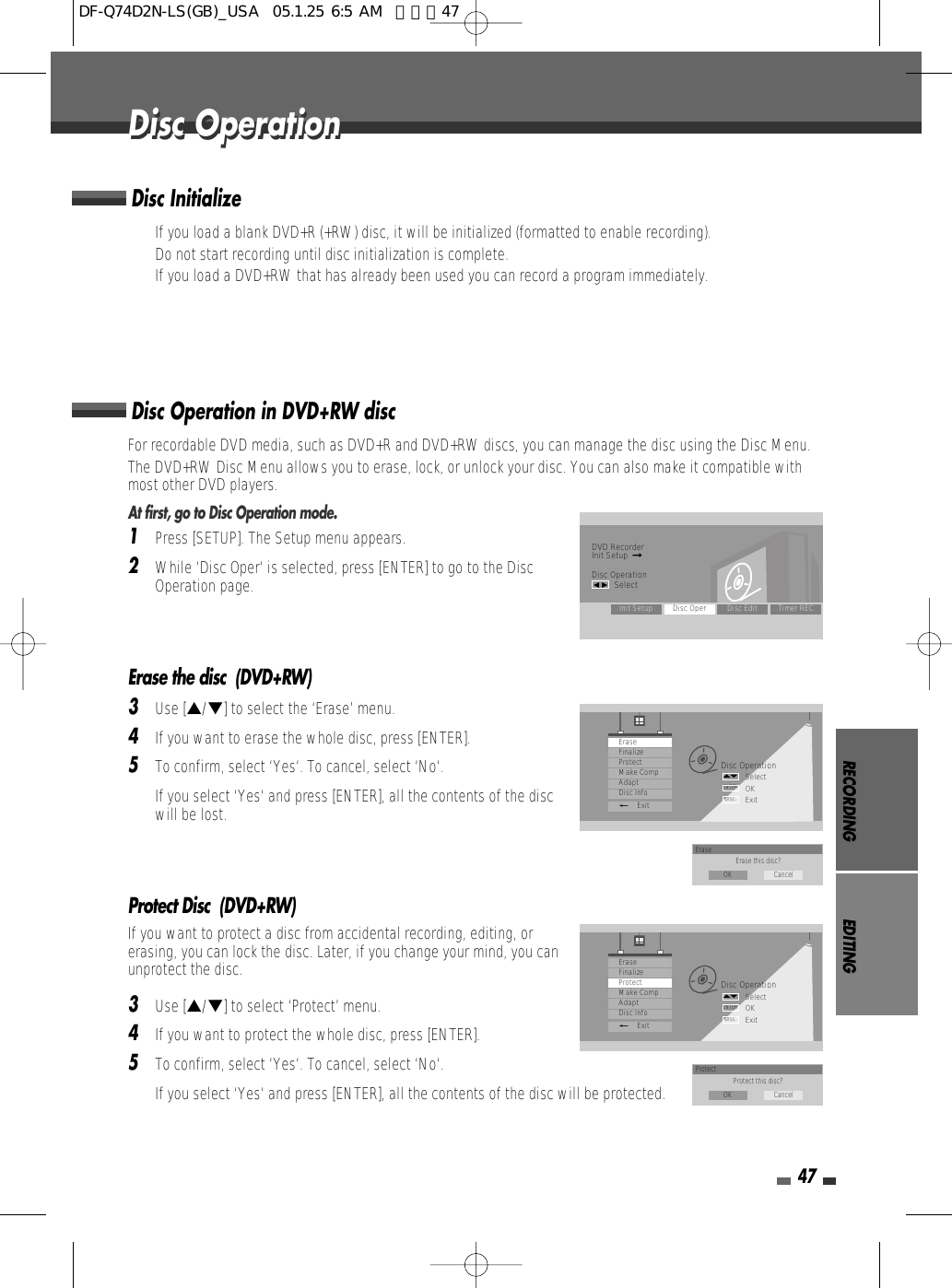 RECORDING EDITING47For recordable DVD media, such as DVD+R and DVD+RW discs, you can manage the disc using the Disc Menu.The DVD+RW Disc Menu allows you to erase, lock, or unlock your disc. You can also make it compatible withmost other DVD players.At first, go to Disc Operation mode.1Press [SETUP]. The Setup menu appears. 2While ‘Disc Oper‘ is selected, press [ENTER] to go to the DiscOperation page.Erase the disc  (DVD+RW)3Use […/†] to select the ‘Erase’ menu.4If you want to erase the whole disc, press [ENTER].5To confirm, select ‘Yes‘. To cancel, select ‘No‘. If you select ‘Yes‘ and press [ENTER], all the contents of the discwill be lost.Protect Disc  (DVD+RW)If you want to protect a disc from accidental recording, editing, orerasing, you can lock the disc. Later, if you change your mind, you canunprotect the disc.3Use […/†] to select ‘Protect’ menu.4If you want to protect the whole disc, press [ENTER].5To confirm, select ‘Yes‘. To cancel, select ‘No‘. If you select ‘Yes‘ and press [ENTER], all the contents of the disc will be protected.Disc Operation in DVD+RW discDisc OperationDisc OperationDVD RecorderInit Setup  ➞Disc Operationœ √SelectInit Setup Disc Oper Disc Edit Timer RECDisc OperationSelectOKExitENTERDISC…†EraseFinalizeProtectMake CompAdaptDisc Info_ExitErase Erase this disc?OK CancelDisc OperationSelectOKExitENTERDISC…†EraseFinalizeProtectMake CompAdaptDisc Info_ExitProtect Protect this disc?OK Cancel• If you load a blank DVD+R (+RW) disc, it will be initialized (formatted to enable recording).• Do not start recording until disc initialization is complete.• If you load a DVD+RW that has already been used you can record a program immediately. Disc InitializeDF-Q74D2N-LS(GB)_USA  05.1.25 6:5 AM  페이지47