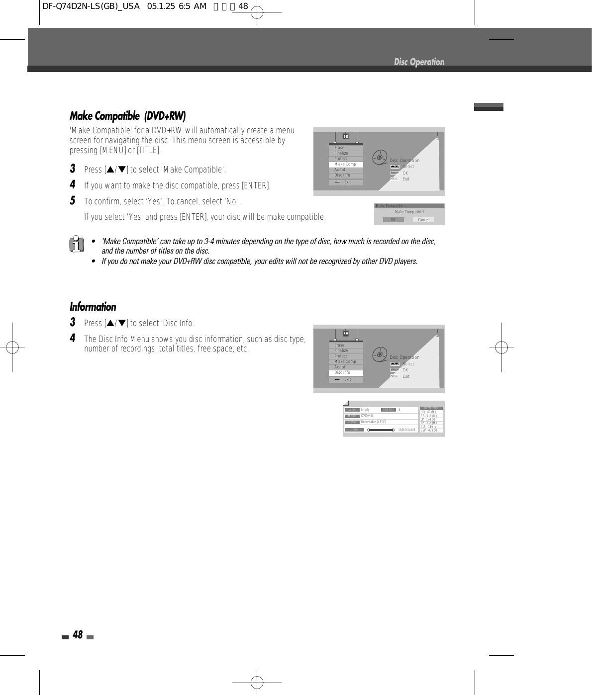 Make Compatible  (DVD+RW)&apos;Make Compatible&apos; for a DVD+RW will automatically create a menuscreen for navigating the disc. This menu screen is accessible bypressing [MENU] or [TITLE].3Press […/†] to select ‘Make Compatible‘.4If you want to make the disc compatible, press [ENTER].5To confirm, select ‘Yes‘. To cancel, select ‘No‘. If you select ‘Yes‘ and press [ENTER], your disc will be make compatible.48Information3Press […/†] to select ‘Disc Info.4The Disc Info Menu shows you disc information, such as disc type,number of recordings, total titles, free space, etc.Disc OperationDisc OperationSelectOKExitENTERDISC…†EraseFinalizeProtectMake CompAdaptDisc Info_ExitLabel Empty 3DVD+RWRecordable (NTSC)154/4414MBHQ : 60 (M)SP : 116 (M)LP : 174 (M)EP : 233 (M)SLP : 349 (M)SEP : 438 (M)Title NO.MediaStatusCloseRemainder• ‘Make Compatible’ can take up to 3-4 minutes depending on the type of disc, how much is recorded on the disc,and the number of titles on the disc.• If you do not make your DVD+RW disc compatible, your edits will not be recognized by other DVD players.Disc OperationSelectOKExitENTERDISC…†EraseFinalizeProtectMake CompAdaptDisc Info_ExitMake CompatibleMake Compatible?OK CancelDF-Q74D2N-LS(GB)_USA  05.1.25 6:5 AM  페이지48