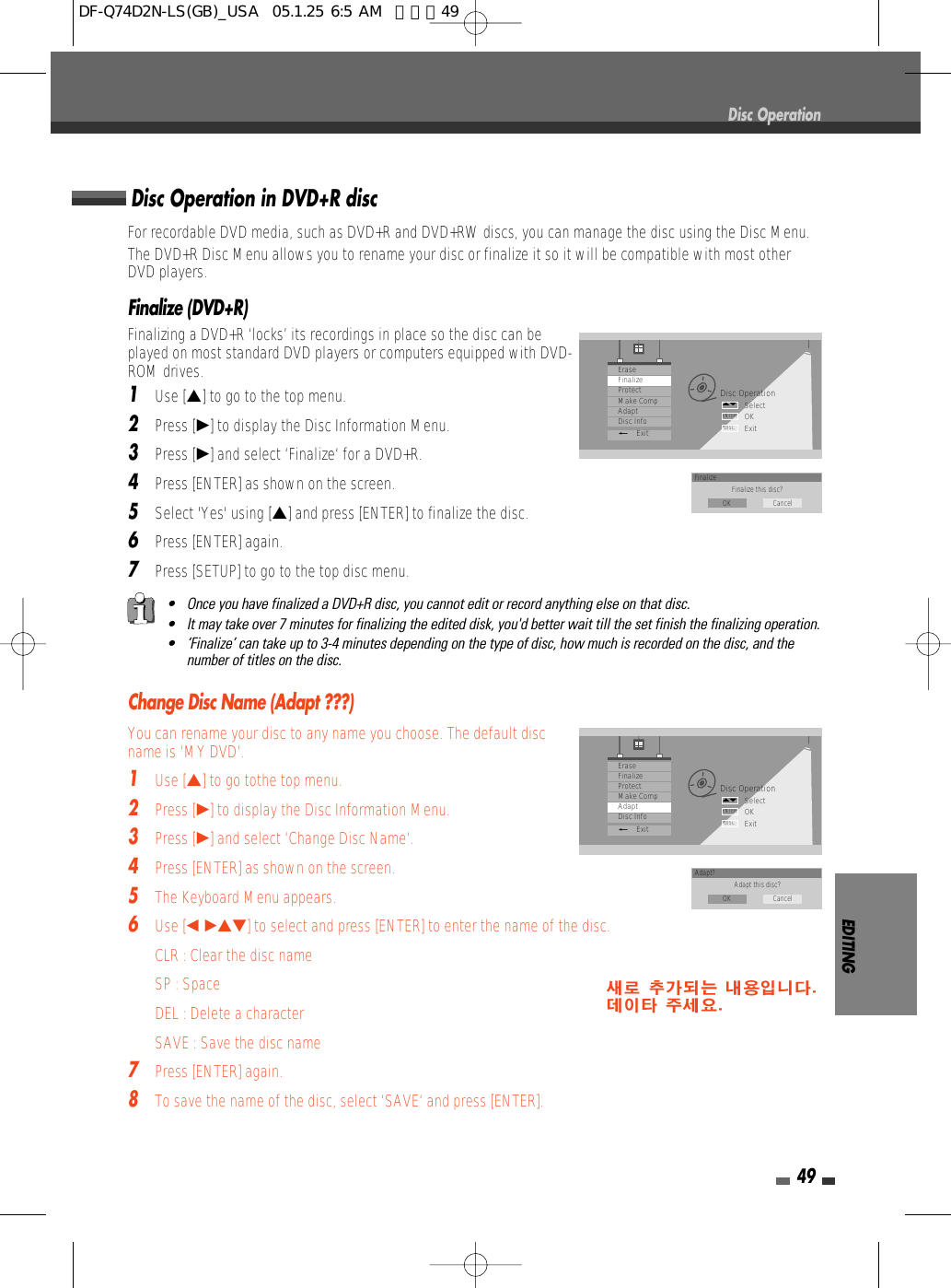 EDITING49Finalize (DVD+R)Finalizing a DVD+R ‘locks’ its recordings in place so the disc can beplayed on most standard DVD players or computers equipped with DVD-ROM drives.1Use […] to go to the top menu.2Press [√] to display the Disc Information Menu.3Press [√] and select ‘Finalize‘ for a DVD+R.4Press [ENTER] as shown on the screen.5Select &apos;Yes&apos; using […] and press [ENTER] to finalize the disc.6Press [ENTER] again.7Press [SETUP] to go to the top disc menu. Change Disc Name (Adapt ???)You can rename your disc to any name you choose. The default discname is ‘MY DVD‘.1Use […] to go tothe top menu.2Press [√] to display the Disc Information Menu.3Press [√] and select ‘Change Disc Name‘.4Press [ENTER] as shown on the screen.5The Keyboard Menu appears.6Use [œ √…†]to select and press [ENTER] to enter the name of the disc.CLR : Clear the disc nameSP : SpaceDEL : Delete a characterSAVE : Save the disc name7Press [ENTER] again.8To save the name of the disc, select ‘SAVE‘ and press [ENTER].Disc OperationDisc OperationSelectOKExitENTERDISC…†EraseFinalizeProtectMake CompAdaptDisc Info_ExitFinalize Finalize this disc?OK CancelDisc OperationSelectOKExitENTERDISC…†EraseFinalizeProtectMake CompAdaptDisc Info_ExitAdapt? Adapt this disc?OK CancelFor recordable DVD media, such as DVD+R and DVD+RW discs, you can manage the disc using the Disc Menu.The DVD+R Disc Menu allows you to rename your disc or finalize it so it will be compatible with most otherDVD players. Disc Operation in DVD+R disc• Once you have finalized a DVD+R disc, you cannot edit or record anything else on that disc.• It may take over 7 minutes for finalizing the edited disk, you&apos;d better wait till the set finish the finalizing operation.• ‘Finalize’ can take up to 3-4 minutes depending on the type of disc, how much is recorded on the disc, and thenumber of titles on the disc.DF-Q74D2N-LS(GB)_USA  05.1.25 6:5 AM  페이지49