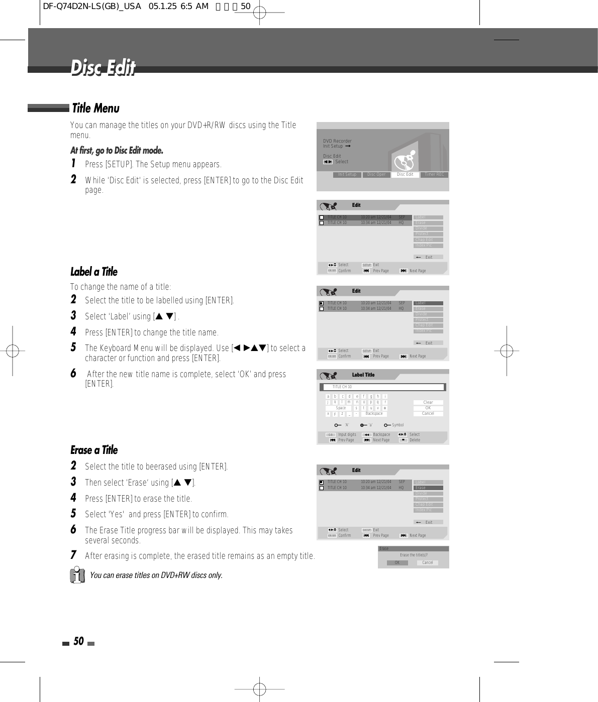 50Disc EditDisc EditYou can manage the titles on your DVD+R/RW discs using the Titlemenu.At first, go to Disc Edit mode.1Press [SETUP]. The Setup menu appears.2While ‘Disc Edit‘ is selected, press [ENTER] to go to the Disc Editpage.Label a TitleTo change the name of a title:2Select the title to be labelled using [ENTER].3Select ‘Label’ using [… †] .4Press [ENTER] to change the title name.5The Keyboard Menu will be displayed. Use [œ √…†] to select acharacter or function and press [ENTER].6After the new title name is complete, select ‘OK’ and press[ENTER].Erase a Title2Select the title to beerased using [ENTER].3Then select ‘Erase‘ using [… †].4Press [ENTER] to erase the title.5Select &apos;Yes&apos;  and press [ENTER] to confirm.6The Erase Title progress bar will be displayed. This may takesseveral seconds.7After erasing is complete, the erased title remains as an empty title.Title MenuYou can erase titles on DVD+RW discs only.DVD RecorderInit Setup  ➞Disc Editœ √SelectInit Setup Disc Oper Disc Edit Timer RECEditTITLE CH 10  10:20 am 12/21/04  SEPSelect ExitConfirm Prev Page Next Page§ENTER ∞SETUPLabelEraseDivideProtectChap EditIndex Pic_ExitTITLE CH 10  10:34 am 12/21/04  HQœ √…†EditTITLE CH 10  10:20 am 12/21/04  SEPSelect ExitConfirm Prev Page Next Page§ENTER ∞SETUPLabelEraseDivideProtectChap EditIndex Pic_ExitTITLE CH 10  10:34 am 12/21/04  HQœ √…†Label TitleInput digits Backspace SelectPrev Page Next Page Delete§■∞œœ0-9ClearOKCancelœ √…†TITLE CH 10a     b      c     d      e     f      g     h      ij      k      l     m      n     o     p     q      rSpace          s      t      u     v     wx     y      z      _     -         Backspace‘A’                    ‘a’                    SymbolEditTITLE CH 10  10:20 am 12/21/04  SEPSelect ExitConfirm Prev Page Next Page§ENTER ∞SETUPLabelEraseDivideProtectChap EditIndex Pic_ExitTITLE CH 10  10:34 am 12/21/04  HQœ √…†Erase Erase the title(s)?OK CancelDF-Q74D2N-LS(GB)_USA  05.1.25 6:5 AM  페이지50