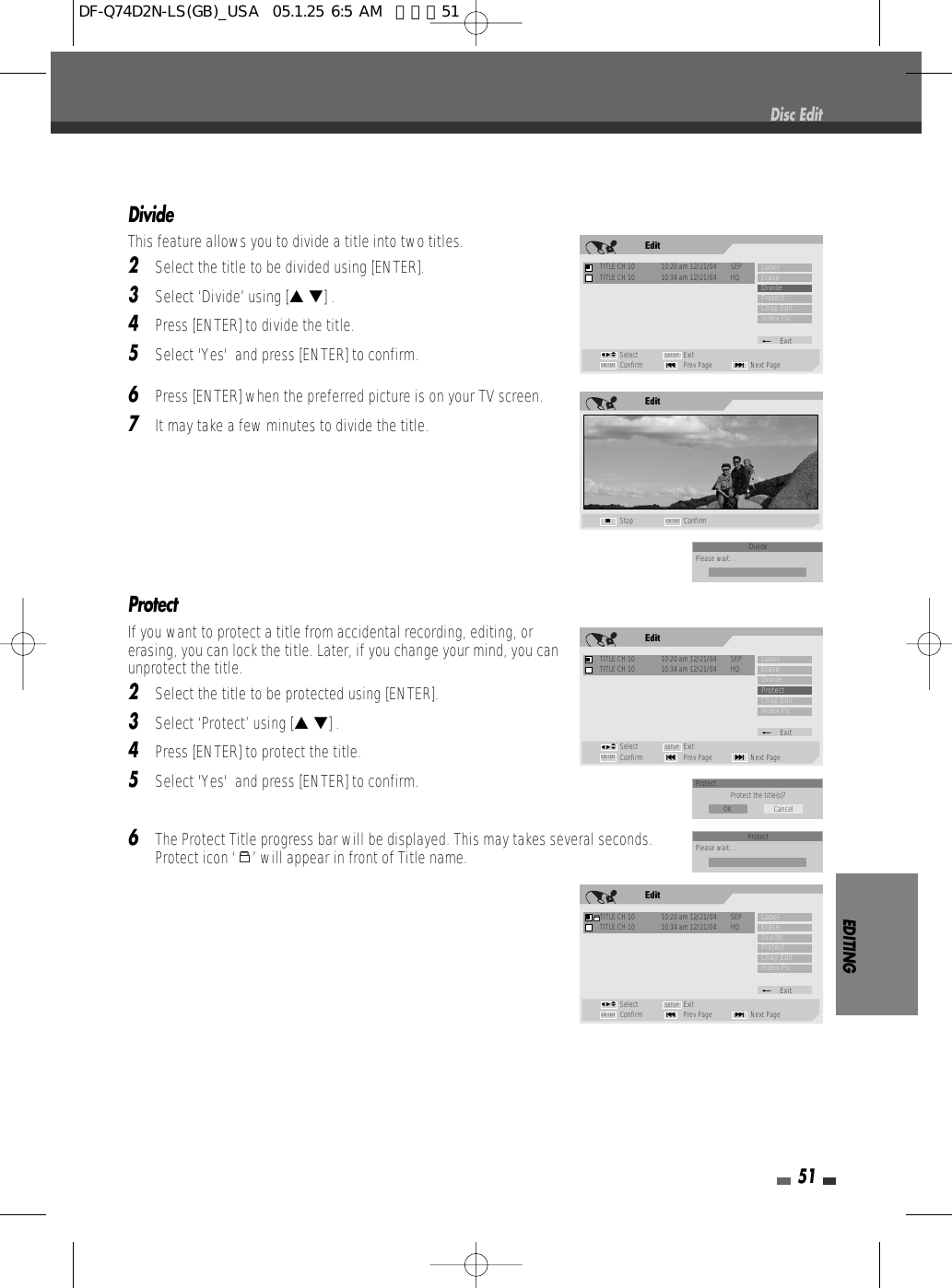 EDITING51DivideThis feature allows you to divide a title into two titles. 2Select the title to be divided using [ENTER].3Select ‘Divide’ using [… †] .4Press [ENTER] to divide the title.5Select &apos;Yes&apos;  and press [ENTER] to confirm.6Press [ENTER] when the preferred picture is on your TV screen.7It may take a few minutes to divide the title.ProtectIf you want to protect a title from accidental recording, editing, orerasing, you can lock the title. Later, if you change your mind, you canunprotect the title.2Select the title to be protected using [ENTER].3Select ‘Protect’ using [… †] .4Press [ENTER] to protect the title.5Select &apos;Yes&apos;  and press [ENTER] to confirm.6The Protect Title progress bar will be displayed. This may takes several seconds.Protect icon ‘ ’ will appear in front of Title name.Disc EditEditStop ConfirmENTER■EditTITLE CH 10  10:20 am 12/21/04  SEPSelect ExitConfirm Prev Page Next Page§ENTER ∞SETUPLabelEraseDivideProtectChap EditIndex Pic_ExitTITLE CH 10  10:34 am 12/21/04  HQœ √…†EditTITLE CH 10  10:20 am 12/21/04  SEPSelect ExitConfirm Prev Page Next Page§ENTER ∞SETUPLabelEraseDivideProtectChap EditIndex Pic_ExitTITLE CH 10  10:34 am 12/21/04  HQœ √…†EditTITLE CH 10  10:20 am 12/21/04  SEPSelect ExitConfirm Prev Page Next Page§ENTER ∞SETUPLabelEraseDivideProtectChap EditIndex Pic_ExitTITLE CH 10  10:34 am 12/21/04  HQœ √…†Protect Protect the title(s)?OK CancelDividePlease wait....ProtectPlease wait....DF-Q74D2N-LS(GB)_USA  05.1.25 6:5 AM  페이지51