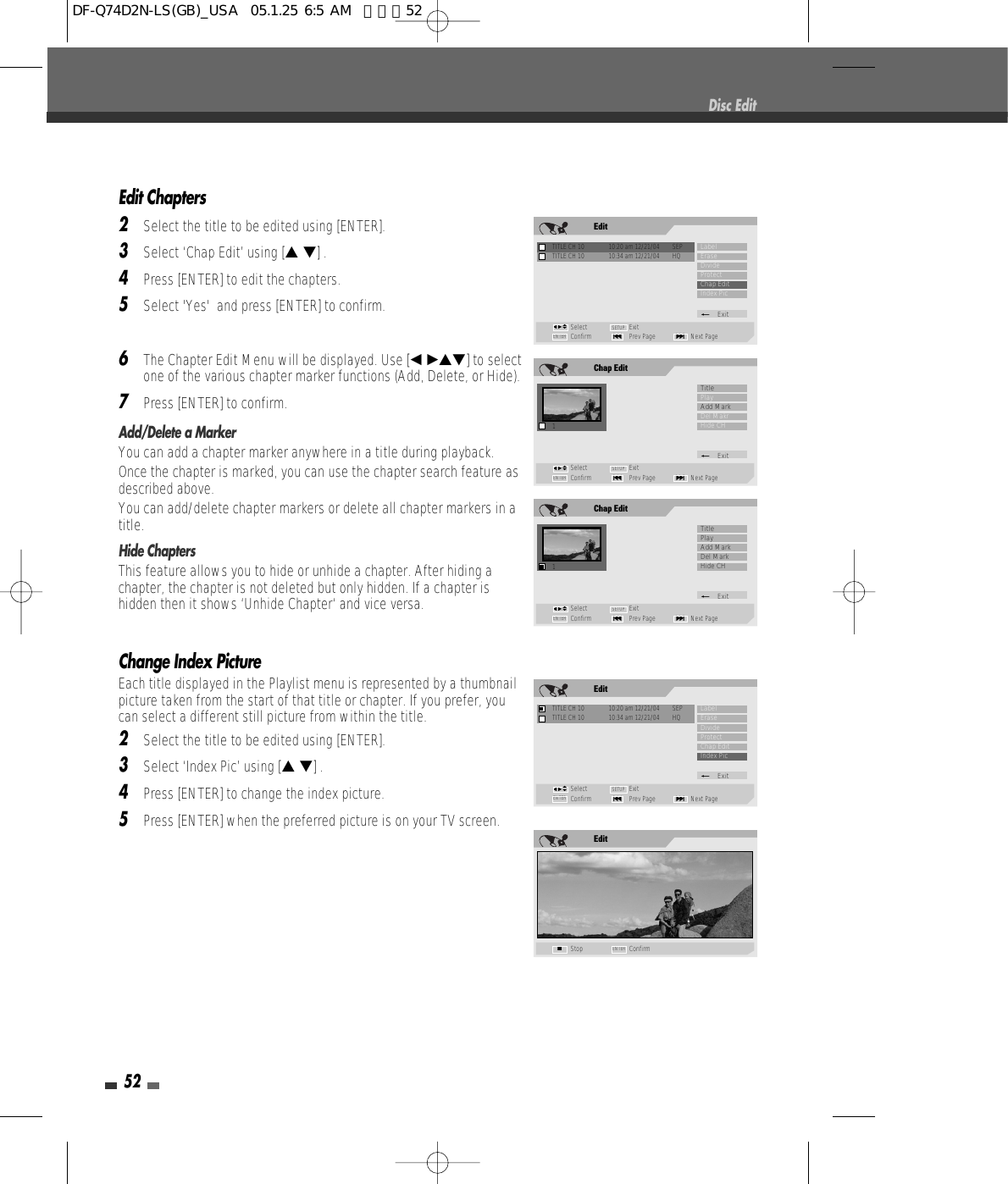 52Edit Chapters2Select the title to be edited using [ENTER].3Select ‘Chap Edit’ using [… †] .4Press [ENTER] to edit the chapters.5Select &apos;Yes&apos;  and press [ENTER] to confirm.6The Chapter Edit Menu will be displayed. Use [œ √…†] to selectone of the various chapter marker functions (Add, Delete, or Hide).7Press [ENTER] to confirm.Add/Delete a MarkerYou can add a chapter marker anywhere in a title during playback.Once the chapter is marked, you can use the chapter search feature asdescribed above.You can add/delete chapter markers or delete all chapter markers in atitle. Hide ChaptersThis feature allows you to hide or unhide a chapter. After hiding achapter, the chapter is not deleted but only hidden. If a chapter ishidden then it shows ‘Unhide Chapter‘ and vice versa.Change Index PictureEach title displayed in the Playlist menu is represented by a thumbnailpicture taken from the start of that title or chapter. If you prefer, youcan select a different still picture from within the title.2Select the title to be edited using [ENTER].3Select ‘Index Pic’ using [… †] .4Press [ENTER] to change the index picture.5Press [ENTER] when the preferred picture is on your TV screen.Disc EditChap Edit1Select ExitConfirm Prev Page Next Page§ENTER ∞SETUPTitlePlayAdd MarkDel MakrHide CH_Exitœ √…†EditTITLE CH 10  10:20 am 12/21/04  SEPSelect ExitConfirm Prev Page Next Page§ENTER ∞SETUPLabelEraseDivideProtectChap EditIndex Pic_ExitTITLE CH 10  10:34 am 12/21/04  HQœ √…†Chap Edit1Select ExitConfirm Prev Page Next Page§ENTER ∞SETUPTitlePlayAdd MarkDel MarkHide CH_Exitœ √…†EditStop ConfirmENTER■EditTITLE CH 10  10:20 am 12/21/04  SEPSelect ExitConfirm Prev Page Next Page§ENTER ∞SETUPLabelEraseDivideProtectChap EditIndex Pic_ExitTITLE CH 10  10:34 am 12/21/04  HQœ √…†DF-Q74D2N-LS(GB)_USA  05.1.25 6:5 AM  페이지52