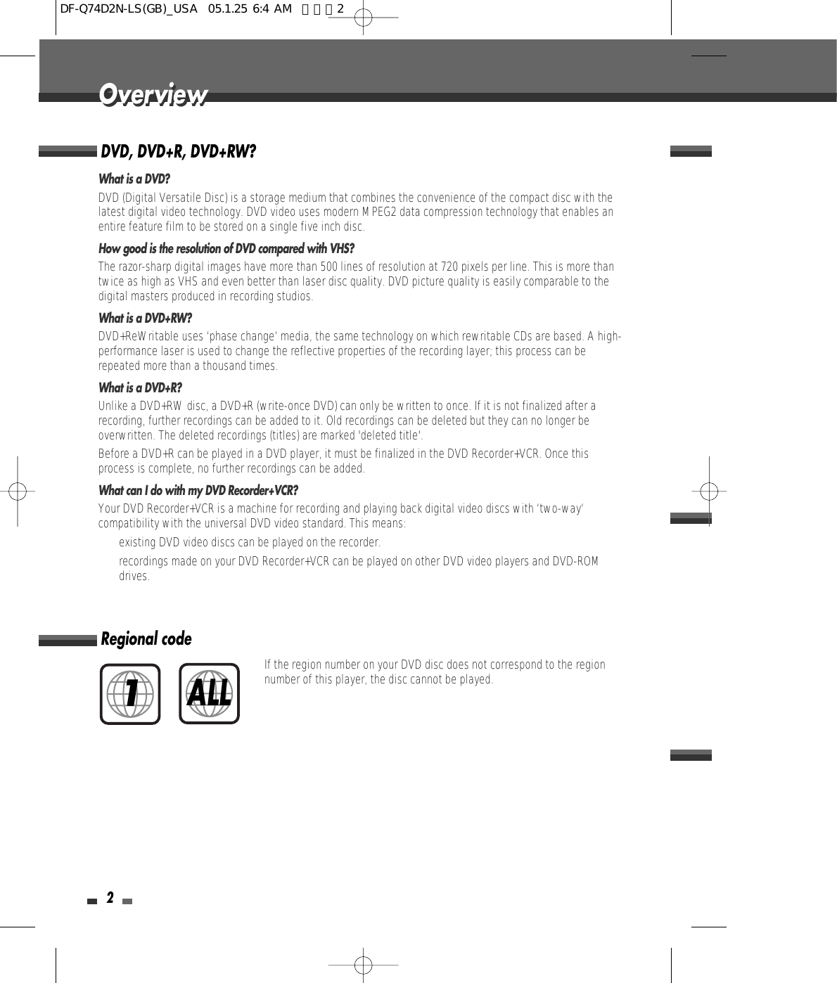 2OverviewOverviewDVD, DVD+R, DVD+RW?What is a DVD?DVD (Digital Versatile Disc) is a storage medium that combines the convenience of the compact disc with thelatest digital video technology. DVD video uses modern MPEG2 data compression technology that enables anentire feature film to be stored on a single five inch disc.How good is the resolution of DVD compared with VHS?The razor-sharp digital images have more than 500 lines of resolution at 720 pixels per line. This is more thantwice as high as VHS and even better than laser disc quality. DVD picture quality is easily comparable to thedigital masters produced in recording studios.What is a DVD+RW?DVD+ReWritable uses ‘phase change‘ media, the same technology on which rewritable CDs are based. A high-performance laser is used to change the reflective properties of the recording layer; this process can berepeated more than a thousand times.What is a DVD+R?Unlike a DVD+RW disc, a DVD+R (write-once DVD) can only be written to once. If it is not finalized after arecording, further recordings can be added to it. Old recordings can be deleted but they can no longer beoverwritten. The deleted recordings (titles) are marked &apos;deleted title&apos;.Before a DVD+R can be played in a DVD player, it must be finalized in the DVD Recorder+VCR. Once thisprocess is complete, no further recordings can be added.What can I do with my DVD Recorder+VCR?Your DVD Recorder+VCR is a machine for recording and playing back digital video discs with ‘two-way‘compatibility with the universal DVD video standard. This means:• existing DVD video discs can be played on the recorder.• recordings made on your DVD Recorder+VCR can be played on other DVD video players and DVD-ROMdrives. Regional codeIf the region number on your DVD disc does not correspond to the regionnumber of this player, the disc cannot be played.1ALLDF-Q74D2N-LS(GB)_USA  05.1.25 6:4 AM  페이지2